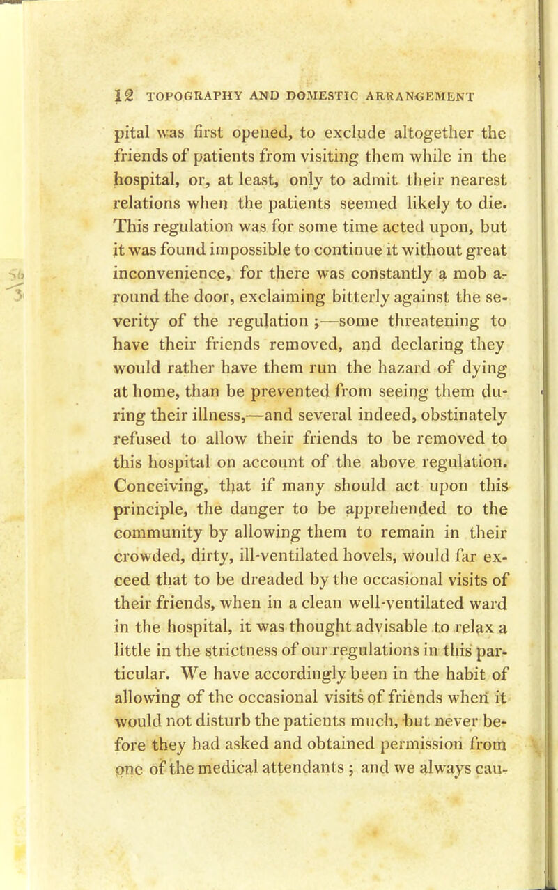 pital was first opened, to exclude altogether the friends of patients from visiting them while in the hospital, or, at least, only to admit their nearest relations when the patients seemed likely to die. This regulation was for some time acted upon, but it was found impossible to continue it without great inconvenience, for there was constantly a mob a- round the door, exclaiming bitterly against the se- verity of the regulation ;—some threatening to have their friends removed, and declaring they would rather have them run the hazard of dying at home, than be prevented from seeing them du- ring their illness,—and several indeed, obstinately refused to allow their friends to be removed to this hospital on account of the above regulation. Conceiving, that if many should act upon this principle, the danger to be apprehended to the community by allowing them to remain in their crowded, dirty, ill-ventilated hovels, would far ex- ceed that to be dreaded by the occasional visits of their friends, when in a clean well-ventilated ward in the hospital, it was thought advisable to relax a little in the strictness of our regulations in this par- ticular. We have accordingly been in the habit of allowing of the occasional visits of friends when it would not disturb the patients much, but never be- fore they had asked and obtained permission from one of the medical attendants ; and we always can-