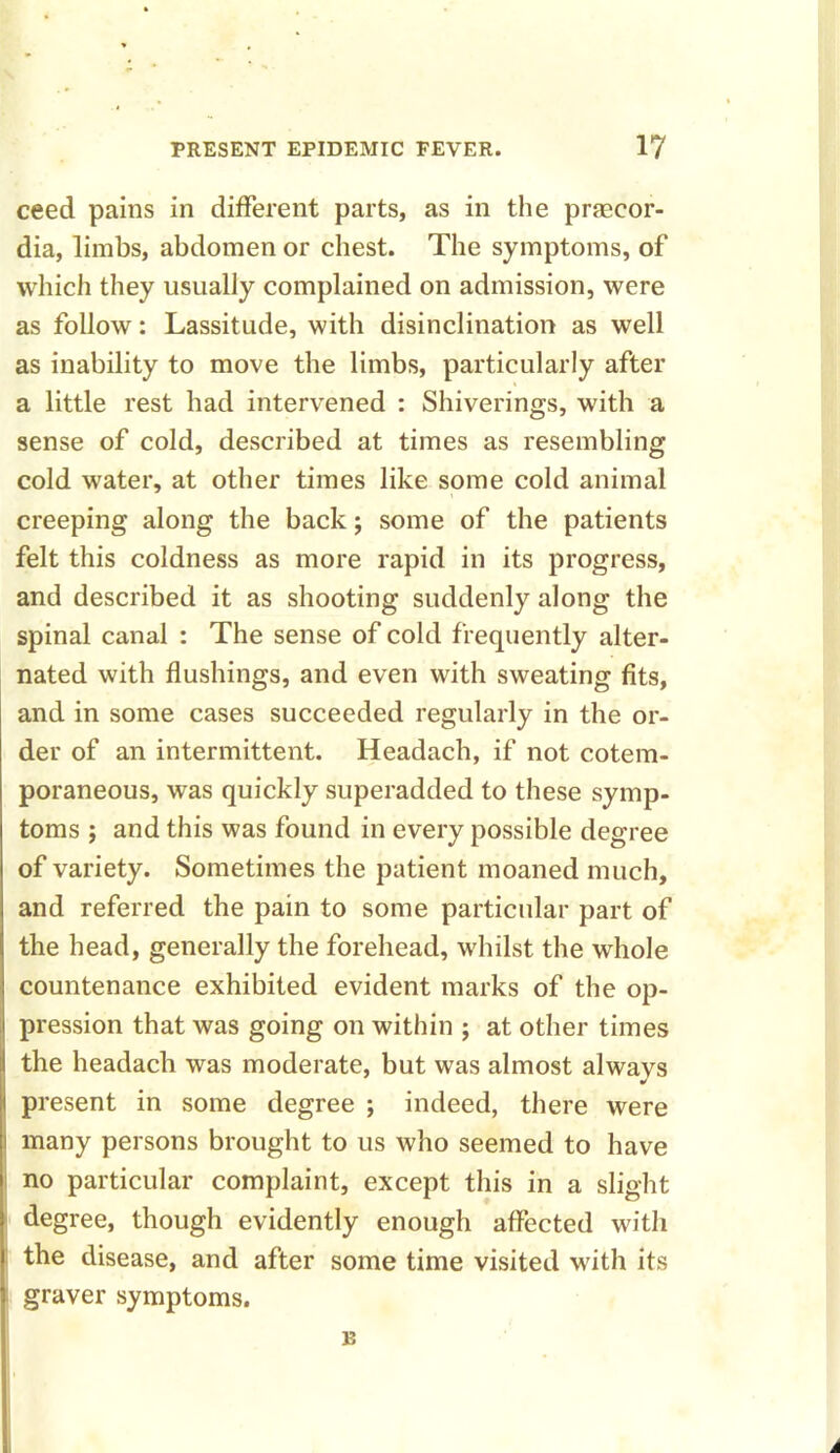 ceed pains in different parts, as in the praecor- dia, limbs, abdomen or chest. The symptoms, of which they usually complained on admission, were as follow: Lassitude, with disinclination as well as inability to move the limbs, particularly after a little rest had intervened : Shiverings, with a sense of cold, described at times as resembling cold water, at other times like some cold animal creeping along the back; some of the patients felt this coldness as more rapid in its progress, and described it as shooting suddenly along the spinal canal : The sense of cold frequently alter- nated with flushings, and even with sweating fits, and in some cases succeeded regularly in the or- der of an intermittent. Headach, if not cotem- poraneous, was quickly superadded to these symp- toms j and this was found in every possible degree of variety. Sometimes the patient moaned much, and referred the pain to some particular part of the head, generally the forehead, -whilst the whole countenance exhibited evident marks of the op- pression that was going on within ; at other times the headach was moderate, but was almost always i present in some degree ; indeed, there were i many persons brought to us who seemed to have i no particular complaint, except this in a slight | degree, though evidently enough affected with | the disease, and after some time visited with its graver symptoms. B A