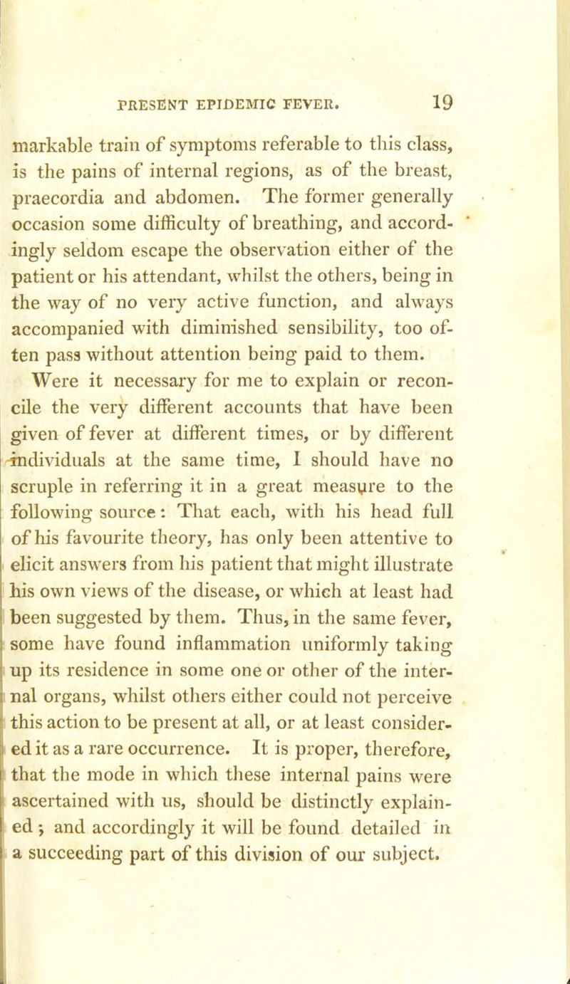 markable train of symptoms referable to this class, is the pains of internal regions, as of the breast, praecordia and abdomen. The former generally occasion some difficulty of breathing, and accord- ingly seldom escape the observation either of the patient or his attendant, whilst the others, being in the way of no very active function, and always accompanied with diminished sensibility, too of- ten pass without attention being paid to them. Were it necessary for me to explain or recon- cile the very different accounts that have been given of fever at different times, or by different individuals at the same time, 1 should have no scruple in referring it in a great measure to the following source: That each, with his head full of his favourite theory, has only been attentive to elicit answers from his patient that might illustrate his own views of the disease, or which at least had been suggested by them. Thus, in the same fever, some have found inflammation uniformly taking up its residence in some one or other of the inter- nal organs, whilst others either could not perceive this action to be present at all, or at least consider- ed it as a rare occurrence. It is proper, therefore, that the mode in which these internal pains were ascertained with us, should be distinctly explain- ed *, and accordingly it will be found detailed in a succeeding part of this division of our subject.