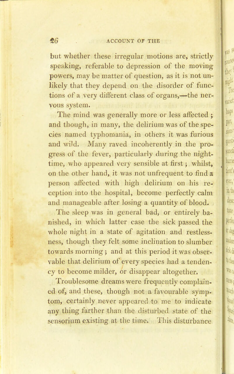 but whether these irregular motions are, strictly speaking, referable to depression of the moving- powers, may be matter of question, as it is not un- likely that they depend on the disorder of func- tions of a very different class of organs,—the ner- vous system. The mind was generally more or less affected ; and though, in many, the delirium was of the spe- cies named typhomania, in others it was furious and wild. Many raved incoherently in the pro- gress of the fever, particularly during the night- time, who appeared very sensible at first; whilst, on the other hand, it was not unfrequent to find a person affected with high delirium on his re- ception into the hospital, become perfectly calm and manageable after losing a quantity of blood. The sleep was in general bad, or entirely ba- nished, in which latter case the sick passed the whole night in a state of agitation and restless- ness, though they felt some inclination to slumber towards morning ; and at this period it was obser- vable that delirium of every species had a tenden- cy to become milder, or disappear altogether. Troublesome dreams were frequently complain- ed of, and these, though not a favourable symp- tom, certainly never appeared to me to indicate any thing farther than the disturbed state of the sensorium existing at the time. This disturbance