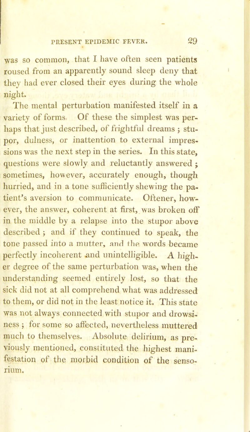 was so common, that I have often seen patients roused from an apparently sound sleep deny that they had ever closed their eyes during the whole night. The mental perturbation manifested itself in a variety of forms Of these the simplest was per- haps that just described, of frightful dreams ; stu- por, dulness, or inattention to external impres- sions was the next step in the series. In this state, questions were slowly and reluctantly answered j sometimes, however, accurately enough, though hurried, and in a tone sufficiently shewing the pa- tient’s aversion to communicate. Oftener, how- ever, the answer, coherent at first, was broken off in the middle by a relapse into the stupor above described ; and if they continued to speak, the tone passed into a mutter, and the words became perfectly incoherent .and unintelligible. A high- er degree of the same perturbation was, when the understanding seemed entirely lost, so that the sick did not at all comprehend what was addressed to them, or did not in the least notice it. This state was not always connected with stupor and drowsi- ness ; for some so affected, nevertheless muttered much to themselves. Absolute delirium, as pre- viously mentioned, constituted the highest mani- festation of the morbid condition of the senso- rium.