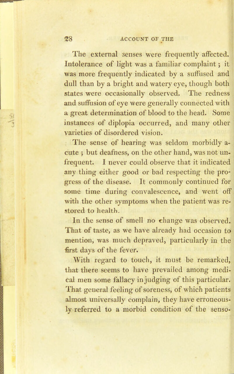 The external senses were frequently affected. Intolerance of light was a familiar complaint; it was more frequently indicated by a suffused and dull than by a bright and watery eye, though both states were occasionally observed. The redness and suffusion of eye were generally connected with a great determination of blood to the head. Some instances of diplopia occurred, and many other varieties of disordered vision. The sense of hearing was seldom morbidly a- cute ; but deafness, on the other hand, was not un- frequent. I never could observe that it indicated any thing either good or bad respecting the pro- gress of the disease. It commonly continued for some time during convalescence, and went off with the other symptoms when the patient was re- stored to health. In the sense of smell no change was observed. That of taste, as we have already had occasion to mention, was much depraved, particularly in the first days of the fever. With regard to touch, it must be remarked, that there seems to have prevailed among medi- cal men some fallacy in judging of this particular. That general feeling of soreness, of which patients almost universally complain, they have erroneous- ly referred to a morbid condition of the senso-