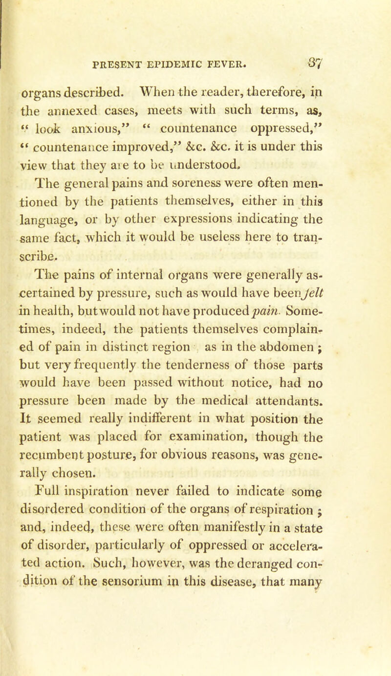 organs described. When the reader, therefore, in the annexed cases, meets with such terms, as, “ look anxious,’’ “ countenance oppressed,” “ countenance improved,” &c. &c. it is under this view that they aie to be understood. The general pains and soreness were often men- tioned by the patients themselves, either in this language, or by other expressions indicating the same fact, which it would be useless here to tran- scribe. The pains of internal organs were generally as- certained by pressure, such as would have beenJelt in health, but would not have produced pain. Some- times, indeed, the patients themselves complain- ed of pain in distinct region as in the abdomen ; but very frequently the tenderness of those parts would have been passed without notice, had no pressure been made by the medical attendants. It seemed really indifferent in what position the patient was placed for examination, though the recumbent posture, for obvious reasons, was gene- rally chosen. Full inspiration never failed to indicate some disordered condition of the organs of respiration ; and, indeed, these were often manifestly in a state of disorder, particularly of oppressed or accelera- ted action. Such, however, was the deranged con- dition of the sensorium in this disease, that many