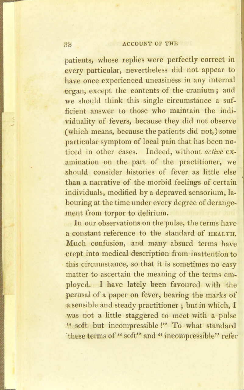 patients, whose replies were perfectly correct ill every particular, nevertheless did not appear to have once experienced uneasiness in any internal organ, except the contents of the cranium; and we should think this single circumstance a suf- ficient answer to those who maintain the indi- viduality of fevers, because they did not observe (which means, because the patients did not,) some particular symptom of local pain that has been no- ticed in other cases. Indeed, without active ex- amination on the part of the practitioner, we should consider histories of fever as little else d than a narrative of the morbid feelings of certain individuals, modified by a depraved sensorium, la- bouring at the time under every degree of derange- ment from torpor to delirium. In our observations on the pulse, the terms have a constant reference to the standard of health. Much confusion, and many absurd terms have crept into medical description from inattention to this circumstance, so that it is sometimes no easy matter to ascertain the meaning of the terms em- ployed. I have lately been favoured with the perusal of a paper on fever, bearing the marks of a sensible and steady practitioner ; but in which, I was not a little staggered to meet with a pulse “ soft but incompressible !” To what standard these terms of “ soft” and “ incompressible” refer