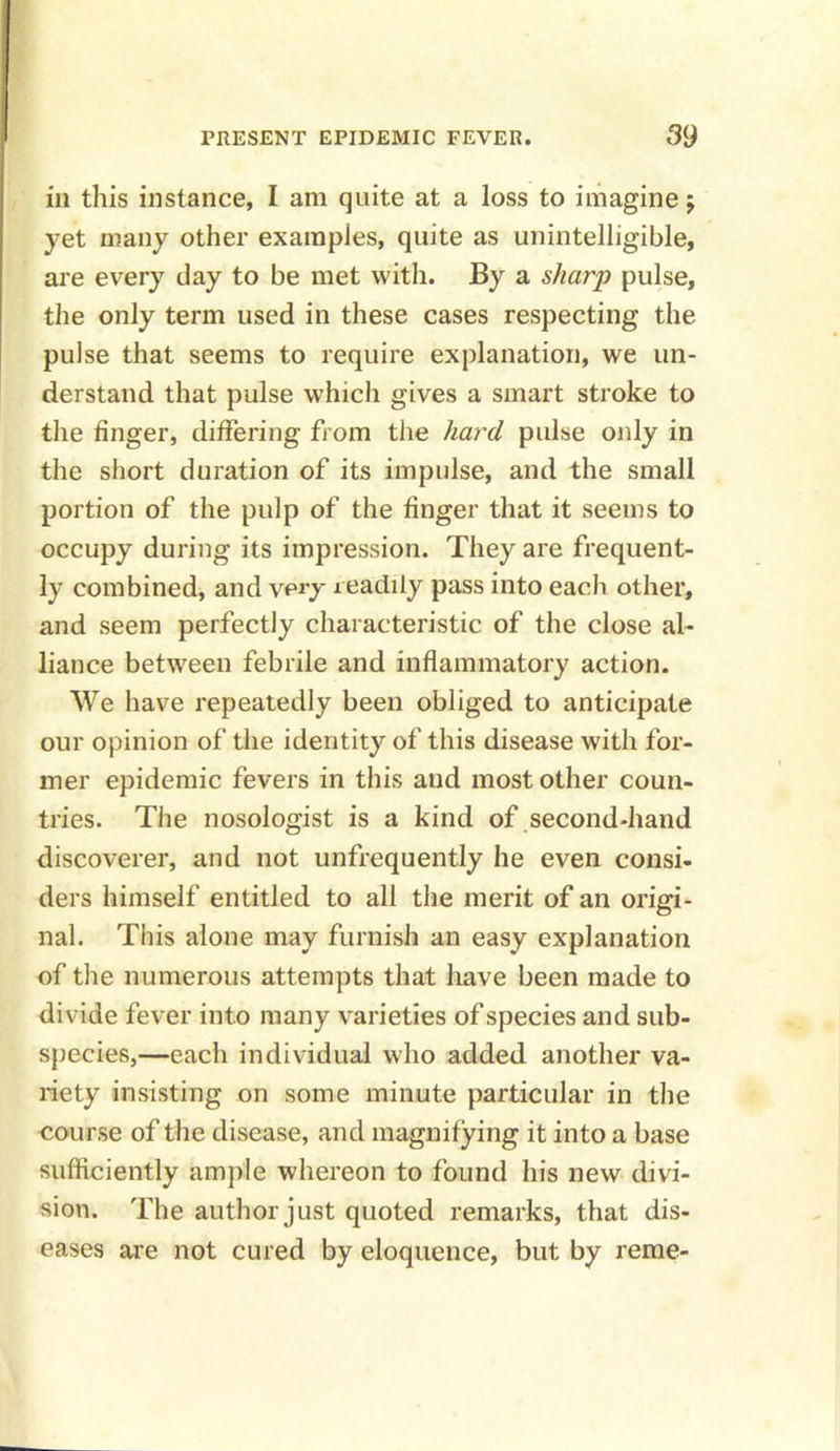 ill this instance, I am quite at a loss to imagine j yet many other examples, quite as unintelligible, are every day to be met with. By a sharp pulse, the only term used in these cases respecting the pulse that seems to require explanation, we un- derstand that pulse which gives a smart stroke to the finger, differing from the hard pulse only in the short duration of its impulse, and the small portion of the pulp of the finger that it seems to occupy during its impression. They are frequent- ly combined, and very readily pass into each other, and seem perfectly characteristic of the close al- liance between febrile and inflammatory action. We have repeatedly been obliged to anticipate our opinion of the identity of this disease with for- mer epidemic fevers in this and most other coun- tries. The nosologist is a kind of second-hand discoverer, and not unfrequently he even consi- ders himself entitled to all the merit of an origi- nal. This alone may furnish an easy explanation of the numerous attempts that have been made to divide fever into many varieties of species and sub- species,—each individual who added another va- riety insisting on some minute particular in the course of the disease, and magnifying it into a base sufficiently ample whereon to found his new divi- sion. The author just quoted remarks, that dis- eases are not cured by eloquence, but by reme-