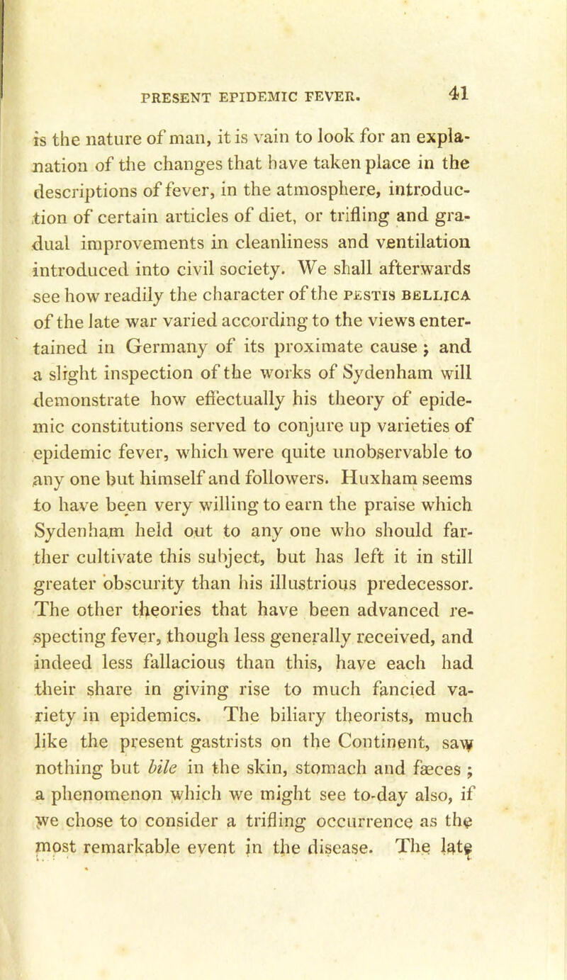 is the nature of man, it is vain to look for an expla- nation of the changes that have taken place in the descriptions of fever, in the atmosphere, introduc- tion of certain articles of diet, or trifling and gra- dual improvements in cleanliness and ventilation introduced into civil society. We shall afterwards see how readily the character of the pestis bellica of the late war varied according to the views enter- tained in Germany of its proximate cause j and a slight inspection of the works of Sydenham will demonstrate how effectually his theory of epide- mic constitutions served to conjure up varieties of epidemic fever, which were quite unobservable to any one but himself and followers. Huxham seems to have been very willing to earn the praise which Sydenham held out to any one who should far- ther cultivate this subject, but has left it in still greater obscurity than his illustrious predecessor. The other theories that have been advanced re- specting fever, though less generally received, and indeed less fallacious than this, have each had their share in giving rise to much fancied va- riety in epidemics. The biliary theorists, much like the present gastrists on the Continent, saw nothing but bile in the skin, stomach and faeces ; a phenomenon which we might see to-day also, if >ve chose to consider a trifling occurrence as the most remarkable event in the disease. The late