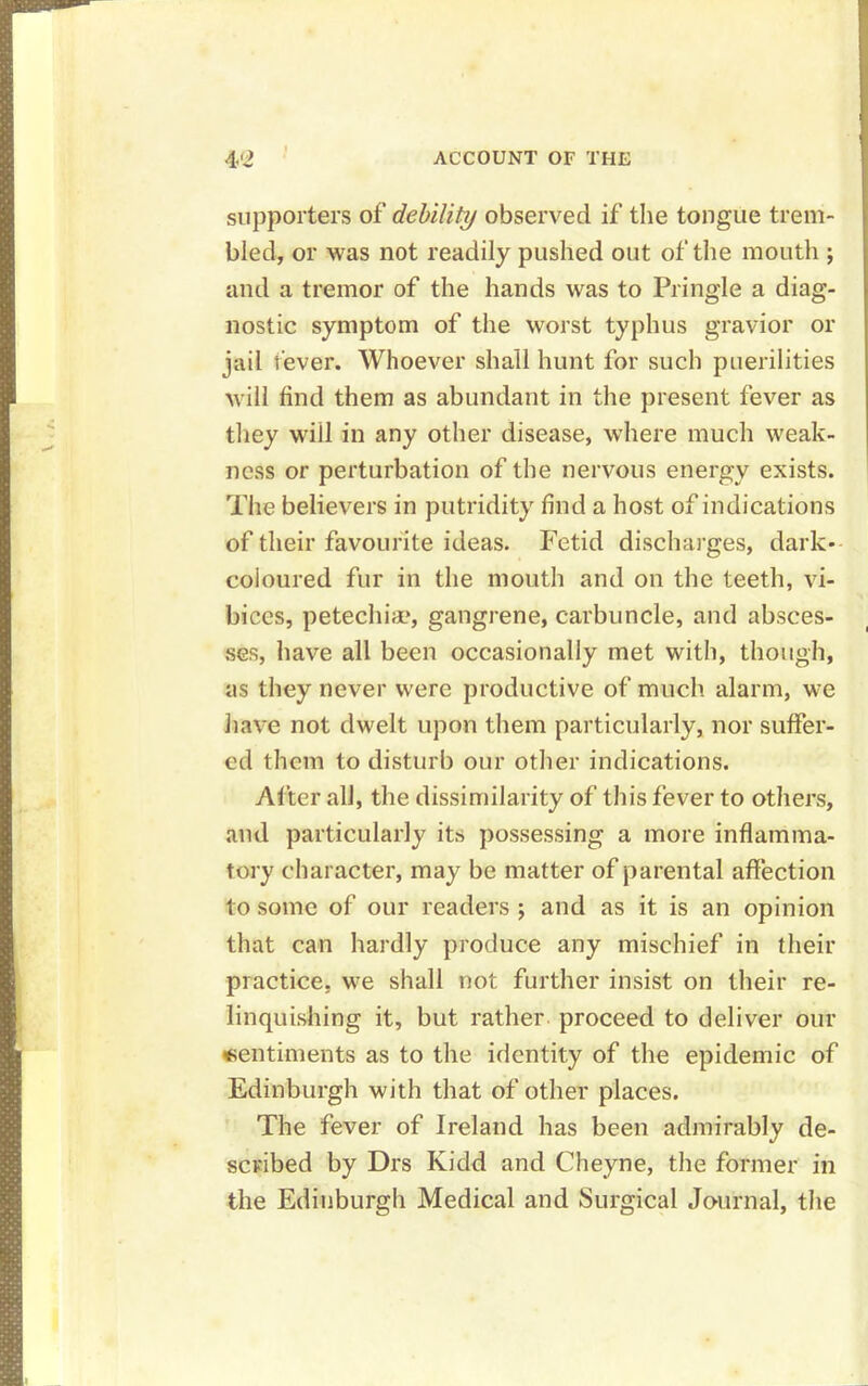 supporters of debility observed if the tongue trem- bled, or was not readily pushed out of the mouth ; and a tremor of the hands was to Pringle a diag- nostic symptom of the worst typhus gravior or jail fever. Whoever shall hunt for such puerilities will find them as abundant in the present fever as they wiil in any other disease, where much weak- ness or perturbation of the nervous energy exists. The believers in putridity find a host of indications of their favourite ideas. Fetid discharges, dark- coloured fur in the mouth and on the teeth, vi- bices, petechia.*, gangrene, carbuncle, and absces- ses, have all been occasionally met with, though, as they never were productive of much alarm, we have not dwelt upon them particularly, nor suffer- ed them to disturb our other indications. After all, the dissimilarity of this fever to others, and particularly its possessing a more inflamma- tory character, may be matter of parental affection to some of our readers ; and as it is an opinion that can hardly produce any mischief in their practice, we shall not further insist on their re- linquishing it, but rather proceed to deliver our sentiments as to the identity of the epidemic of Edinburgh with that of other places. The fever of Ireland has been admirably de- scribed by Drs Kidd and Cheyne, the former in the Edinburgh Medical and Surgical Journal, the