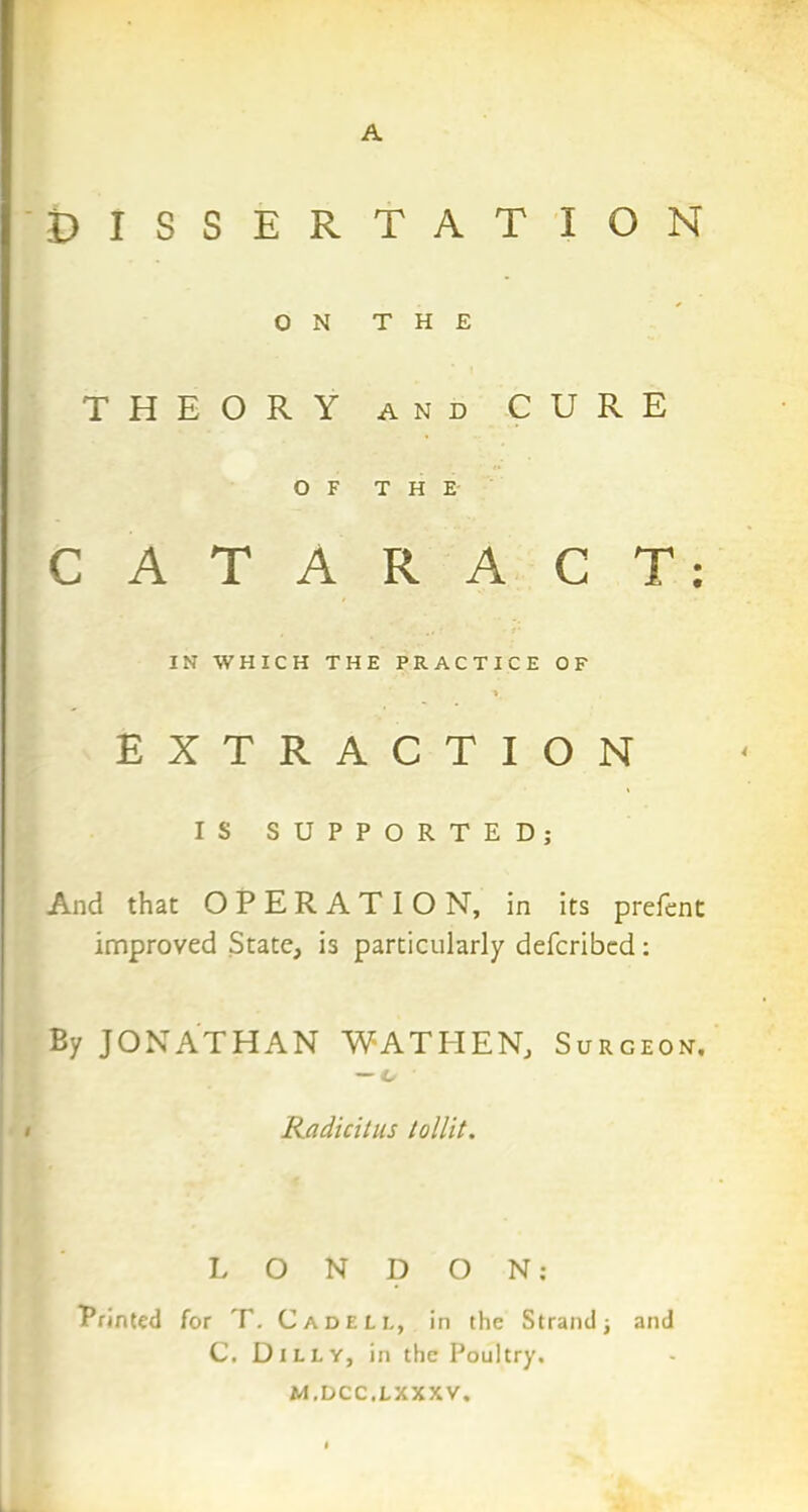 A DISSERTATION ON THE THEORY and CURE OF THE CATARACT IN WHICH THE PRACTICE OF EXTRACTION IS SUPPORTED; And that OPERATION, in its prefent improved State, is particularly defcribed: By JONATHAN WATHEN, Surceon. — o Radicitus tollit. LONDON; Brinted for T. Cadeu, in the Strand -} and C. Duly, in the Poultry. M.DCC.LXXXV. • •