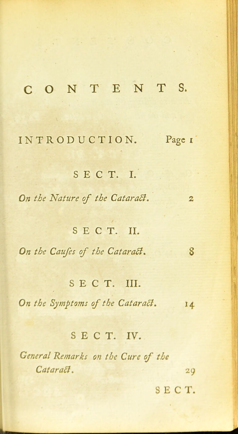 CONTENTS. \ INTRODUCTION. Page i SECT. I. On the Nature of the Cataradi, 2 SECT. II. On the Caufes of the CataraEl. 8 SECT. III. On the Symptoms of the Cataraff. 14 SECT. IV. General Remarks on the Cure of the Cataraft, 29 SECT.