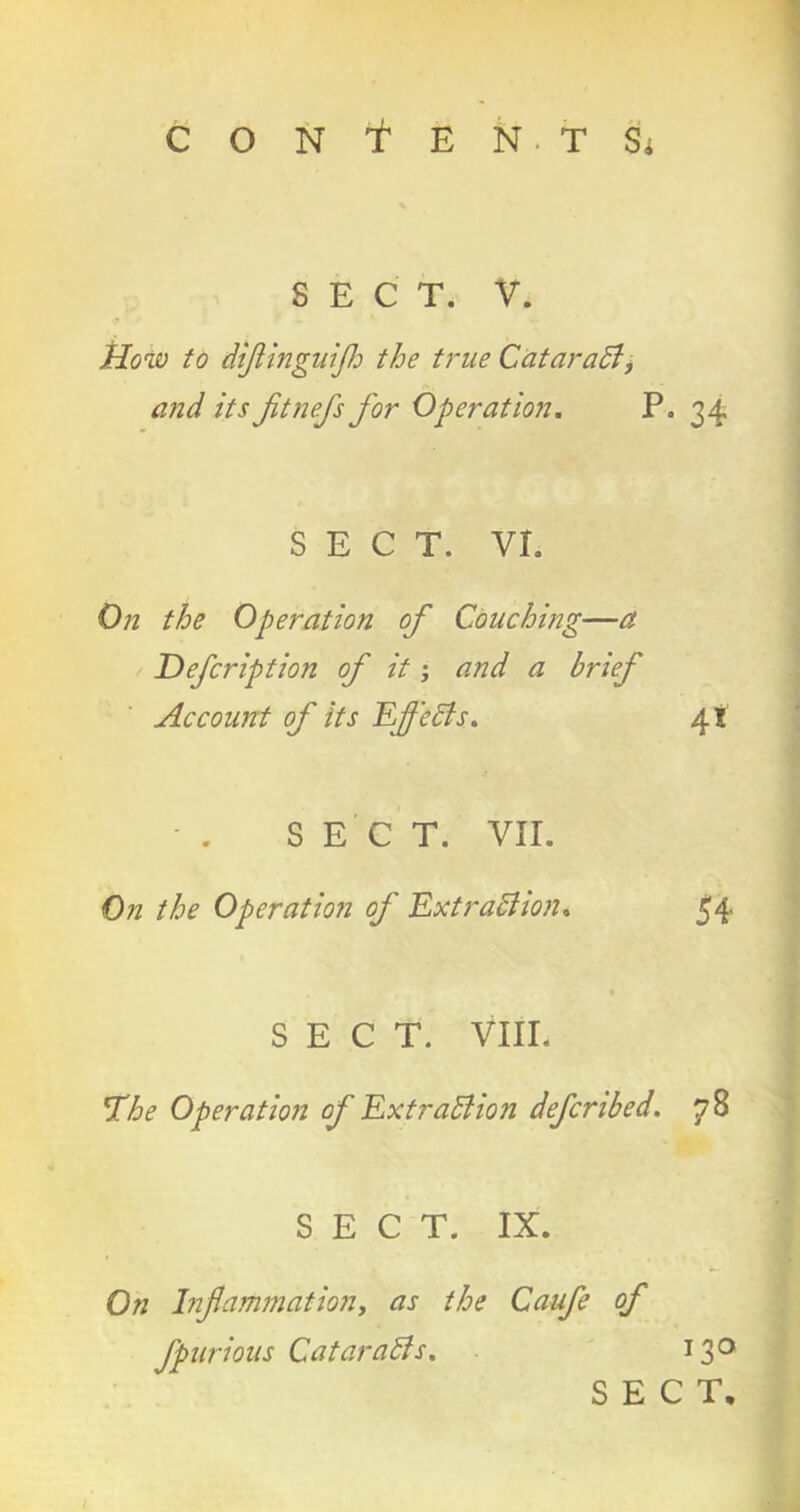 SECT. V. How to dtjiinguijh the true Cataradf, and its Jitnefs for Operation. P. 34 SECT. VI. On the Operation of Couching—a Defeription of it; and a brief Account of its Effects. 4* SECT. VII. On the Operation of Extraction* 54 SECT. VIII. rhe Operation of Extraction defcribed. 7 8 SECT. IX. On Inflammation, as the Caufle of Jpnrious Cataracts. 130 SECT.