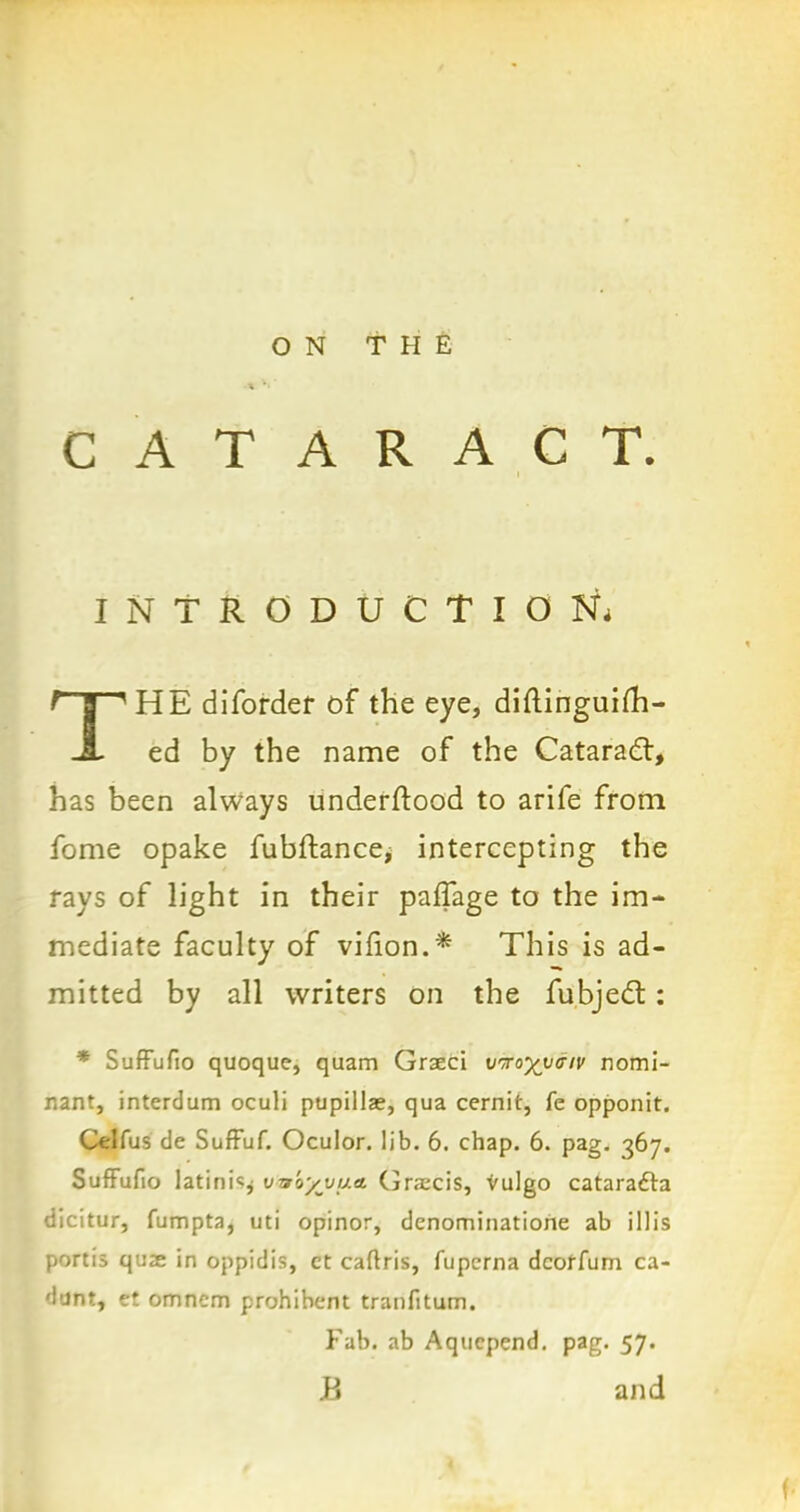 CATARACT. INTRODUCTION. THE difordef of the eye, diftinguifh- ed by the name of the Catarad, has been always underftood to arife from fome opake fubftance> intercepting the rays of light in their paffage to the im- mediate faculty of vilion.* This is ad- mitted by all writers on the fubjed: * SufFufio quoque, quam Graeci vrro^va-iv Domi- nant, interdum oculi pupillae, qua cernit, fe opponit. Celfus de Suffuf. Oculor. lib. 6. chap. 6. pag. 367. SufFufio latini«j wbyjju* Grscis, vulgo cataradta dicitur, fumpta, uti opinor, denominatione ab illis portis quae in oppidis, ct caflris, fupema dcoffum ca- dunt, et omncm prohibent tranfitum. Fab. ab Aqucpend. pag. 57. B and