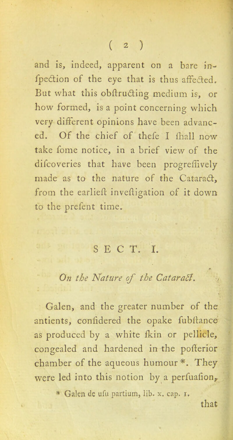 and is, indeed, apparent on a bare in- fpedion of the eye that is thus affeded. But what this obftruding medium is, or how formed, is a point concerning which very different opinions have been advanc- ed. Of the chief of thefe I fhall now take fome notice, in a brief view of the difcoveries that have been progrellively made as to the nature of the Catarad, from the earliefl: inveftigation of it down to the prefent time. SECT. I. A On the Nature of the Catarafl. Galen, and the greater number of the antients, confidered the opake fubltance as produced by a white fkin or pellicle, congealed and hardened in the pofterior chamber of the aqueous humour*. They were led into this notion by a perfuafion^ * Galen de ufu partium, lib. x. cap. r. that