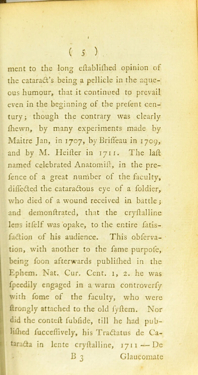 I ( 5 ) ment to the long eftablifhed opinion of the cataradt’s being a pellicle in the aque- ous humour, that it continued to prevail even in the beginning of the prefent cen- tury ; though the contrary was clearly fhewn, by many experiments made by Maitre Jan, in 1707, by Briffeau in 1709, and by M. Heifter in 1711. The laffc named celebrated Anatomift, in the pre- fence of a great number of the faculty, differed the cataradtous eye of a foldier, who died of a wound received in battle ^ and demonftrated, that the cryftalline lens itfelf was opake, to the entire fatis- fadtion of his audience. This obferva- tion, with another to the fame purpofe, being foon afterwards publifhed in the Ephem. Nat. Cur. Cent. 1, 2. he was fpeedily engaged in a warm controverfy with fome of the faculty, who were ftrongly attached to the old fyftem. Nor did the contcfl: fubfide, till he had pub- lifhed fuccefiively, his Tradtatus de Ca- taradta in lente crydalline, 1711—De B 3 Glaucomate