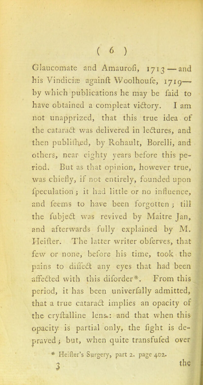 Glaucomate and Amaurofi, 171-3—and his Vindicise againft Woolhoufe, 1719— by which publications he may be faid to have obtained a compleat vidory. I am not unapprized, that this true idea of the cataract was delivered in ledures, and then published, by Rohault, Borelli, and others, near eighty years before this pe- riod. But as that opinion, however true, was chiefly, if not entirely, founded upon fpeculation ; it had little or no influence, and feems to have been forgotten ; till the fubjed was revived by Maitre Jan, and afterwards fully explained by M. Heifter. The latter writer obferves, that few or none, before his time, took the pains to dilTed any eyes that had been affeded with this diforder*. From this period, it has been univerfally admitted, that a true catarad implies an opacity of the cryftalline lens.: and that when this opacity is partial only, the fight is de- praved but, when quite transfufed over * Heifter’s Surgery, part 2. page 402. 3 the