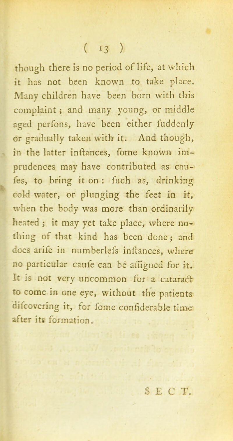 though there is no period of life, at which it has not been known to take place. Many children have been born with this complaint ; and many young, or middle aged perfons, have been either fuddenly or gradually taken with it. And though, in the latter instances, fome known im- prudences may have contributed as cau- fes, to bring it on : fuch as, drinking cold w7ater, or plunging the feet in it, when the body was more than ordinarily heated ; it may yet take place, where no- thing of that kind has been done; and does arife in numberlefs inflances, where no particular caufe can be aiiigned for it. It is not very uncommon for a cataract to come in one eye, without the patients difcovering it, for fome conliderable time after its formation. S E C T.