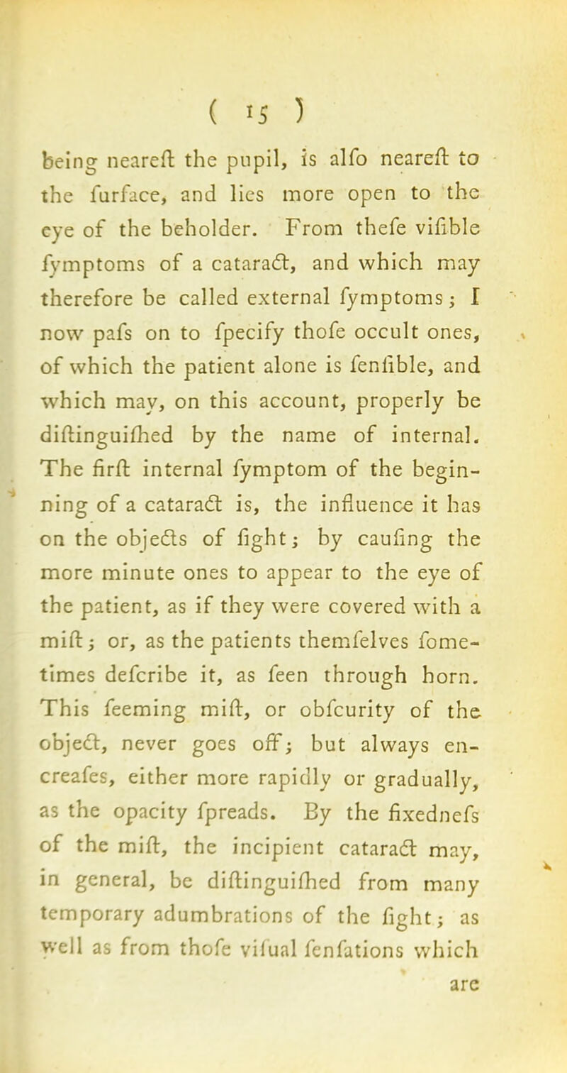 being n ea re ft the pupil, is alfo neareft to the l'urface, and lies more open to the eye of the beholder. From thefe vifible fymptoms of a catarad, and which may therefore be called external fymptoms; I now pafs on to fpecify thofe occult ones, of which the patient alone is fenlible, and which may, on this account, properly be diftinguifhed by the name of internal. The firft internal fymptom of the begin- ning of a catarad is, the influence it has on the objeds of fight; by caufing the more minute ones to appear to the eye of the patient, as if they were covered with a mift; or, as the patients themfelves fome- times deferibe it, as feen through horn. This feeming mift, or obfeurity of the objed, never goes off; but always en- creafes, either more rapidly or gradually, as the opacity fpreads. By the fixednefs of the mift, the incipient catarad may, in general, be diftinguifhed from many temporary adumbrations of the fight; as well as from thofe vilual fenfations which arc