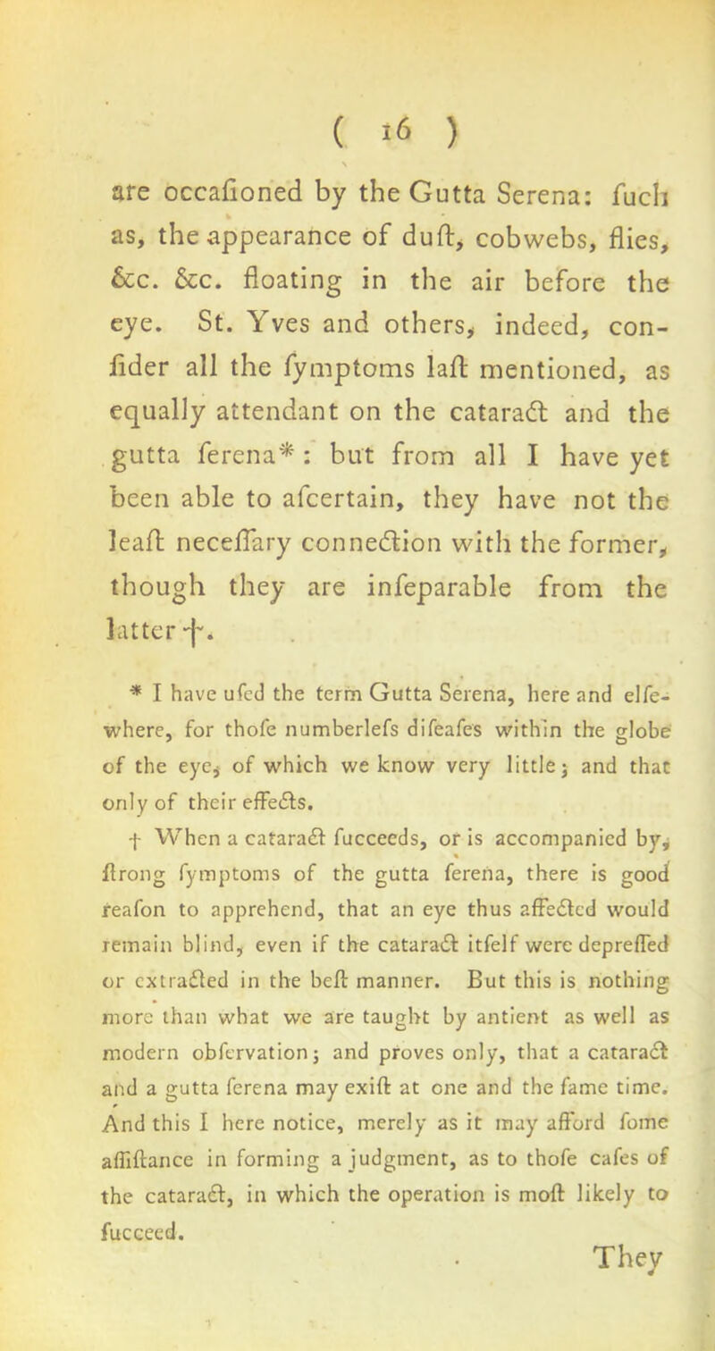 \ are occafioned by the Gutta Serena: fucli k as, the appearance of duft, cobwebs, flies, &c. &c. floating in the air before the eye. St. ves and others* indeed, con- fider all the fymptoms laft mentioned, as equally attendant on the cataradl and the gutta ferena* : but from all I have yet been able to afcertain, they have not the leafl neceflary connexion with the former, though they are infeparable from the latter •f'. * I have ufed the term Gutta Serena, here and elfe- where, for thole numberlefs difeafes within the globe1 of the eye, of which we know very little j and that only of their effects. f When a cataradt fucceeds, or is accompanied by, flrong fymptoms of the gutta ferena, there is good reafon to apprehend, that an eye thus affedted would remain blind, even if the cataradt itfelf were depreffed or extracted in the belt manner. But this is nothing more than what we are taught by antient as well as modern obfervationj and proves only, that a cataract and a gutta ferena may exiffc at one and the fame time. And this I here notice, merely as it may afford fome affiftance in forming a judgment, as to thofe cafes of the cataract, in which the operation is molt likely to fucceed. They