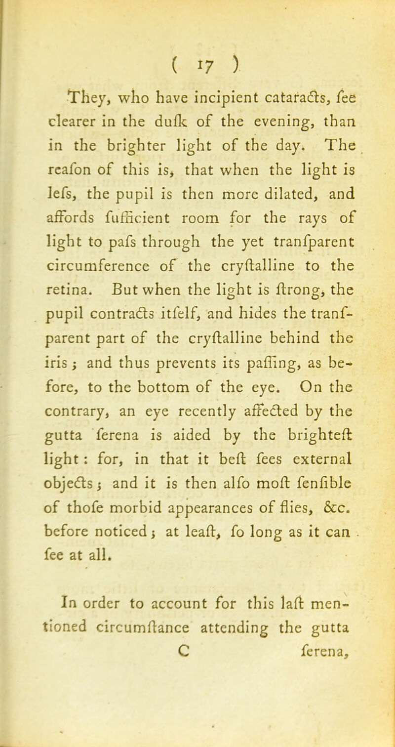 They, who have incipient cataradls, fee clearer in the dufk of the evening, than in the brighter light of the day. The reafon of this is> that when the light is lefs, the pupil is then more dilated, and affords fufticient room for the rays of light to pafs through the yet tranfparent circumference of the cryftalline to the retina. But when the light is ftrong, the pupil contracts itfelf, and hides the tranf- parent part of the cryftalline behind the iris; and thus prevents its pafling, as be- fore, to the bottom of the eye. On the contrary, an eye recently affected by the gutta ferena is aided by the brighteft light: for, in that it beft fees external objedts and it is then alfo moft fenfible of thofe morbid appearances of flies, &c. before noticed 3 at leaft, fo long as it can fee at all. In order to account for this laft men- tioned circumftance attending the gutta C ferena.