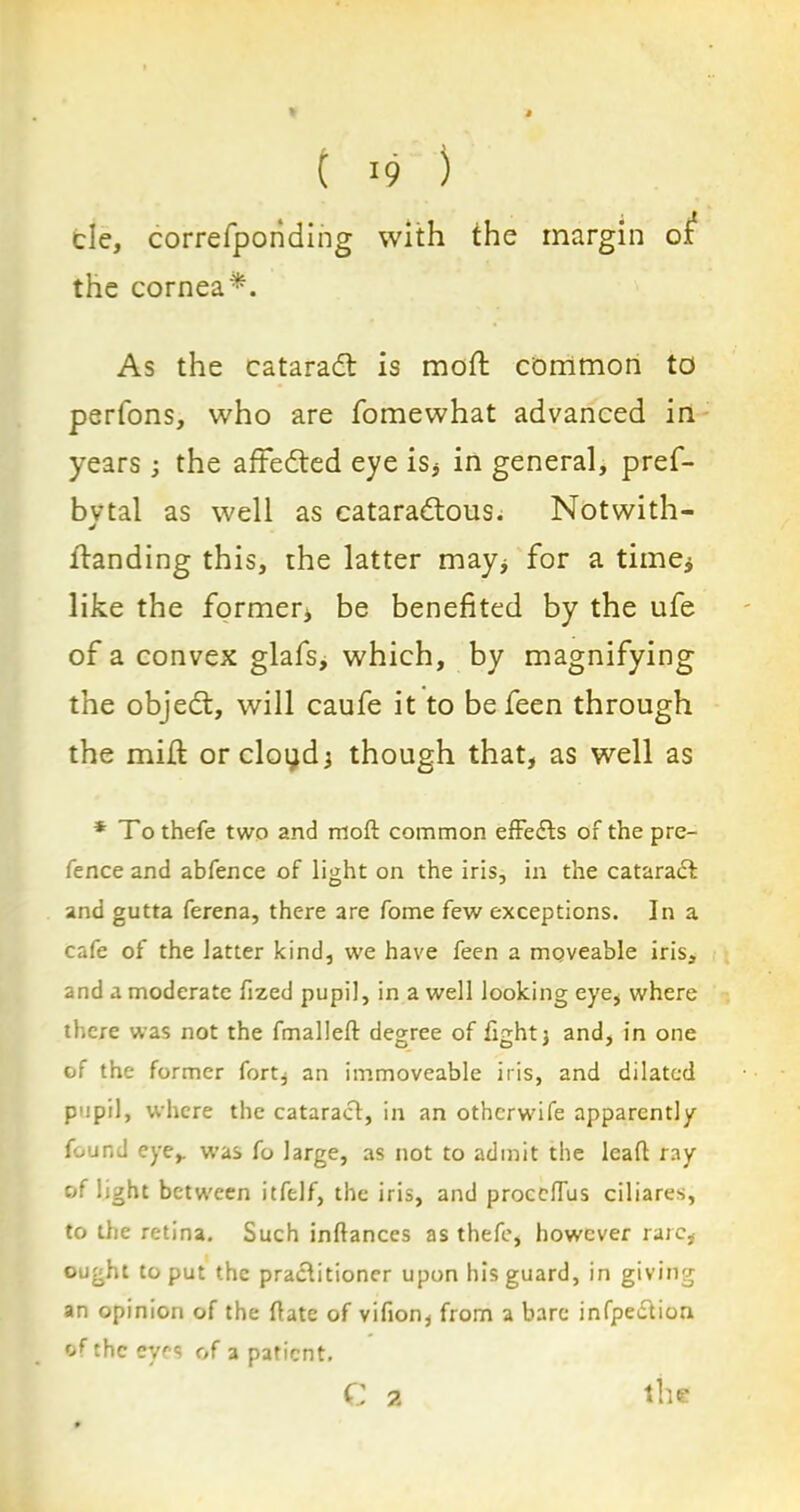 cle, correfponding with the margin ox the cornea*. As the cataradt is mod common to perfons, who are fomewhat advanced in years; the aftedted eye is, in general, pref- bvtal as well as cataradfous. Notwith- J landing this, the latter may, for a time* like the former* be benefited by the ufe of a convex glafs, which, by magnifying the objedt, will caufe it to be feen through the mid: orcloyd, though that, as well as * To thefe two and moft common effects of the pre- fence and abfence of light on the iris, in the catarafk and gutta ferena, there are fome few exceptions. In a cafe of the latter kind, we have feen a moveable iris, and a moderate fized pupil, in a well looking eye, where there was not the fmalleft degree of fight, and, in one of the former fort, an immoveable iris, and dilated pupil, where the cataract, in an otherwife apparently found eye,, was fo large, as not to admit the leaf! ray of light between itfelf, the iris, and proceflus ciliares, to the retina. Such inftances as thefe, however rare, ought to put the practitioner upon his guard, in giving an opinion of the date of vifion, from a bare infpection of the eves of a patient.