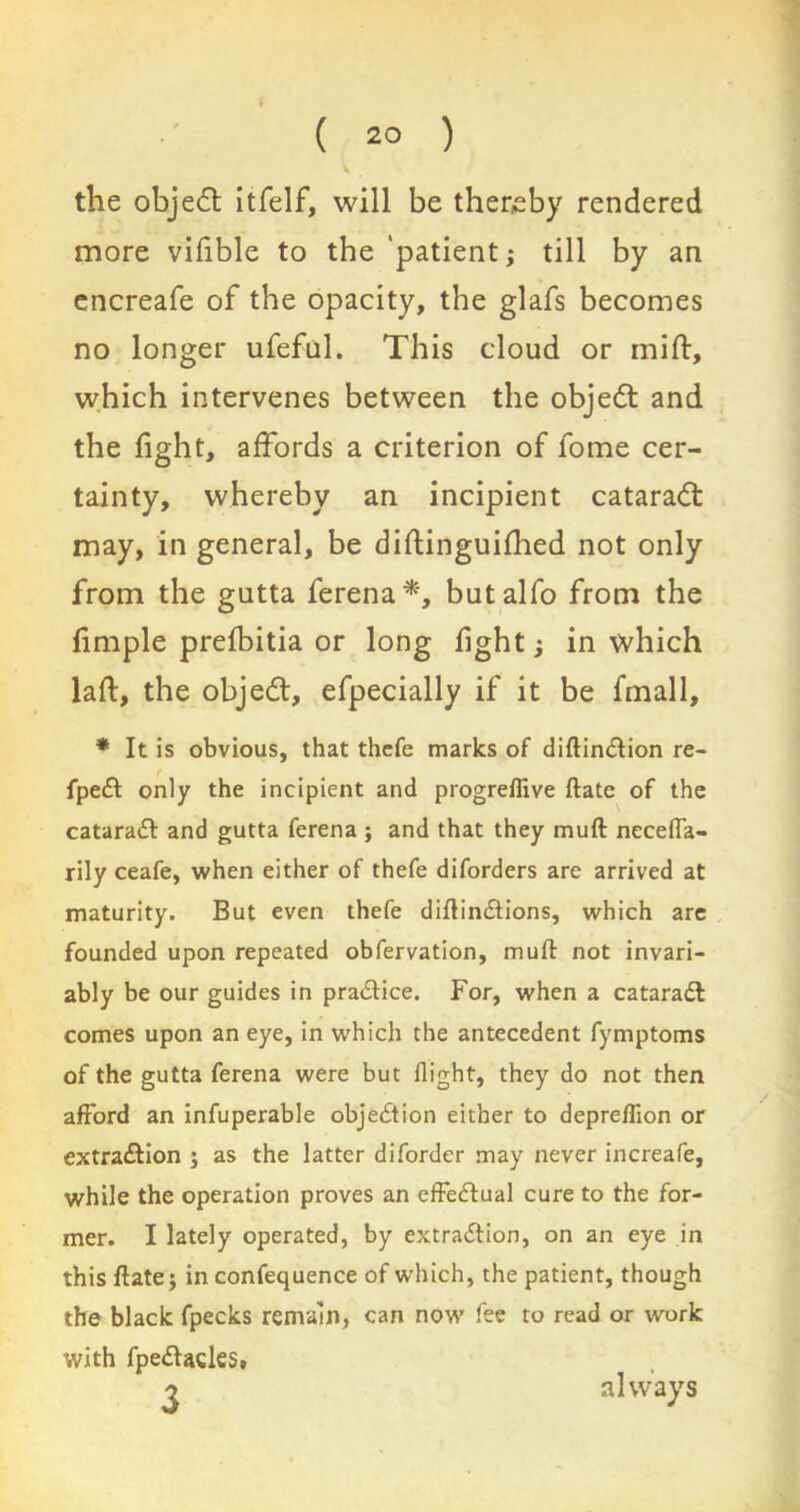 ( 2° ) the object itfelf, will be thereby rendered more vifible to the 'patient; till by an encreafe of the opacity, the glafs becomes no longer ufeful. This cloud or mi ft, which intervenes between the objedt and the fight, affords a criterion of fome cer- tainty, whereby an incipient cataract may, in general, be diftinguifhed not only from the gutta ferena*', butalfo from the fimple prefbitia or long fight; in which laft, the objedt, efpecially if it be fmall, * It is obvious, that thefe marks of diftindtion re- fpedt only the incipient and progreflive ftate of the cataraCt and gutta ferena; and that they muft neceffa- rily ceafe, when either of thefe diforders are arrived at maturity. But even thefe diftindtions, which are founded upon repeated obfervation, muft not invari- ably be our guides in practice. For, when a cataradl comes upon an eye, in which the antecedent fymptoms of the gutta ferena were but flight, they do not then afford an infuperable objection either to depreflion or extraction ; as the latter diforder may never increafe, while the operation proves an effectual cure to the for- mer. I lately operated, by extraction, on an eye in this ftate; in confequence of which, the patient, though the black fpecks remain, can now fee to read or work with fpeCtades. always