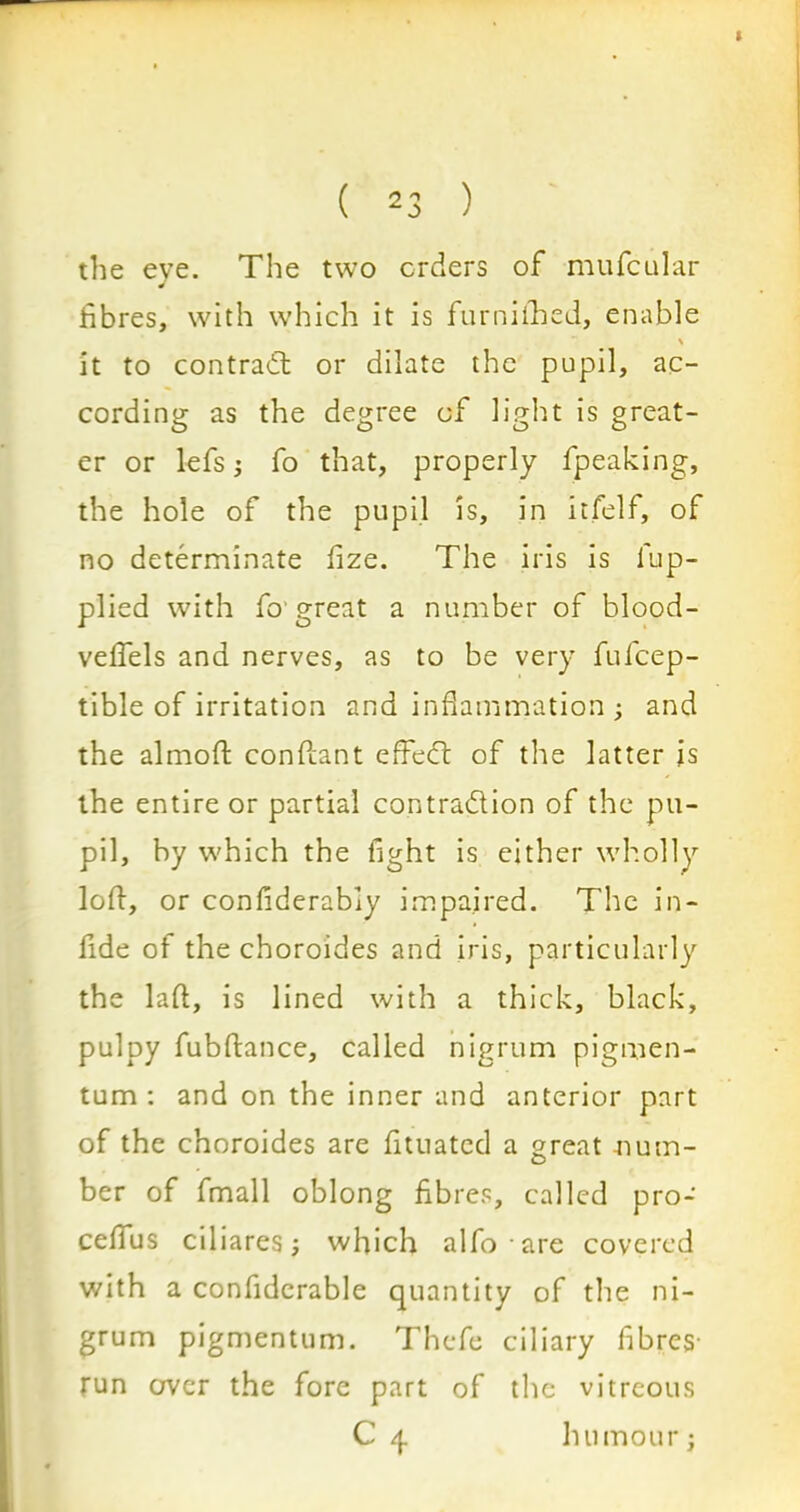 the eve. The two orders of mufcular J fibres, with which it is furniihed, enable \ it to contract or dilate the pupil, ac- cording as the degree of light is great- er or lefs i fo that, properly fpeaking, the hole of the pupil is, in itfelf, of no determinate fize. The iris is fup- plied with fo1 great a number of blood- veifels and nerves, as to be very fufcep- tible of irritation and inflammation ; and the almoft conftant effect of the latter is the entire or partial contra&ion of the pu- pil, by which the fight is either wholly loft, or confiderabiy impaired. The in- fide of the choroides and iris, particularly the lad, is lined with a thick, black, pulpy fubftance, called nigrum pigmen- tum : and on the inner and anterior part of the choroides are fituated a great num- ber of fmall oblong fibres, called pro- cefifus ciliares; which alfo are covered with a confiderable quantity of the ni- grum pigmentum. Thefe ciliary fibres- run over the fore part of the vitreous C 4 humour j