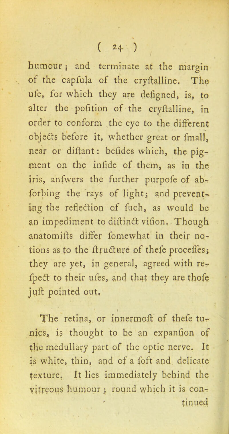 humour; and terminate at the margin of the capfula of the cryftalline. The ufe, for which they are defigned, is, to alter the pofition of the cryftalline, in order to conform the eye to the different objedts before it, whether great or fmall, near or diftant: befides which, the pig- ment on the inlide of them, as in the iris, anfwers the further purpofe of ab- forbing the rays of light; and prevent- ing the refledtion of fuch, as would be an impediment to diftindt vifion. Though anatomifts differ fomewhat in their no- tions as to the ftrudture of thefe proceffes; they are yet, in general, agreed with fpedt to their ufes, and that they are thofe juft pointed out. 1 The retina, or innermoft of thefe tu-r- nics, is thought to be an expanfion of the medullary part of the optic nerve. It is white, thin, and of a foft and delicate texture, It lies immediately behind the yitreous humour; round which it is con- ' tinued