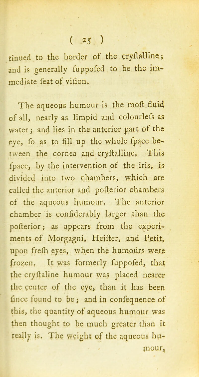 tinued to the border of the cryflalline; and is generally fuppofed to be the im- mediate feat of vifion. The aqueous humour is the mod fluid of all, nearly as limpid and colourlefs as water; and lies in the anterior part of the eye, fo as to fill up the whole fpace be- tween the cornea and cryflalline, This fpace, by the intervention of the iris, is divided into two chambers, which are called the anterior and poflerior chambers of the aqueous humour. The anterior chamber is confiderably larger than the poflerior; as appears from the experi- ments of Morgagni, Heifter, and Petit, upon frefh eyes, when the humours were frozen. It was formerly fuppofed, that the cryftaline humour was placed nearer the center of the eye, than it has been fince found to be; and in confequence of this, the quantity of aqueous humour was then thought to be much greater than it reafly is. The weight of the aqueous hu- * mour, /