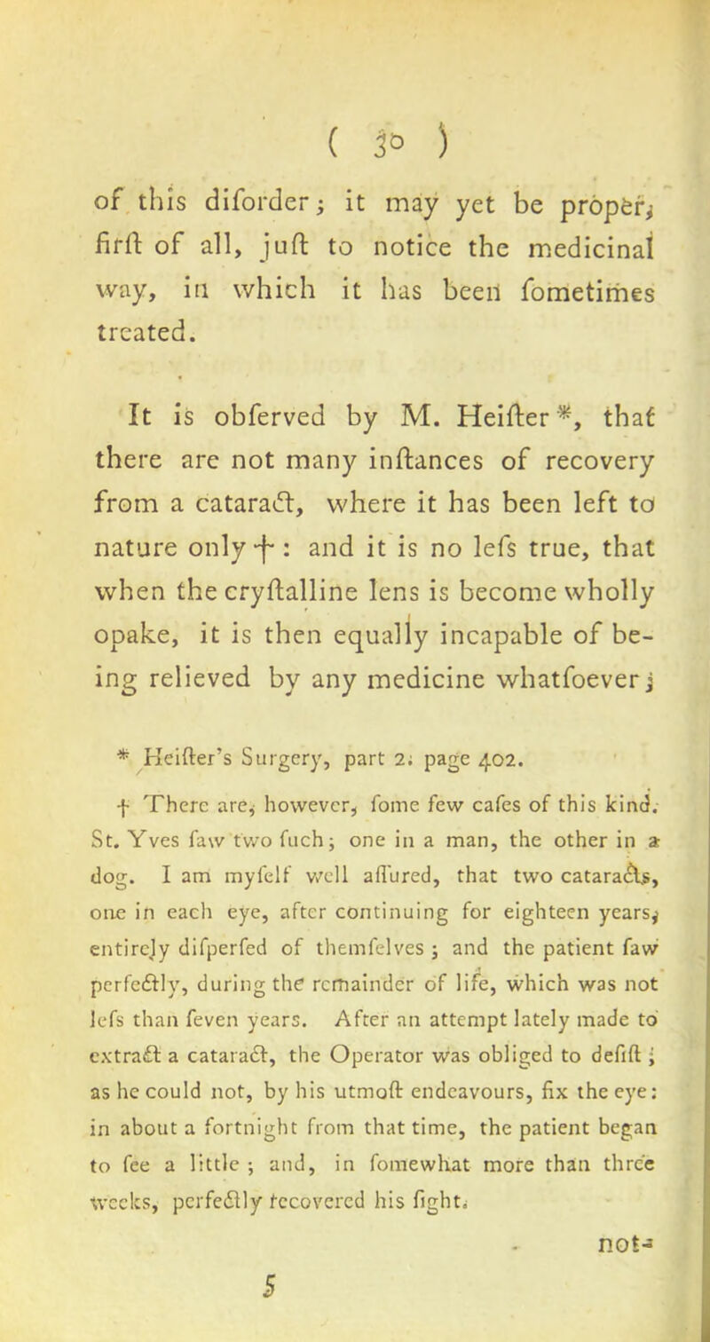 of this diforder; it may yet be proper^ fifft of all, juft to notice the medicinal way, in which it has been fometimes treated. It is obferved by M. Heifter*, that there arc not many inftances of recovery from a cataraift, where it has been left to nature only‘f : and it is no lefs true, that when the cryftalline lens is become wholly opake, it is then equally incapable of be- ing relieved by any medicine whatfoever j * Heifter’s Surgery, part 2; page 402. f There are* however, fome few cafes of this kind. St. Yves faw two fuch; one in a man, the other in a dog. I am myfelf well adored, that two cataracts, one in each eye, after continuing for eighteen years^ entirely difperfed of themfelves ; and the patient faw •t perfeftly, during the1 remainder of life, which was not lefs than feven years. After an attempt lately made to extract a cataract, the Operator was obliged to defift ; as he could not, by his utmoft endeavours, fix the eye: in about a fortnight from that time, the patient began to fee a little ; and, in fomewhat more than three Weeks, perfectly recovered his fight. not-* 5