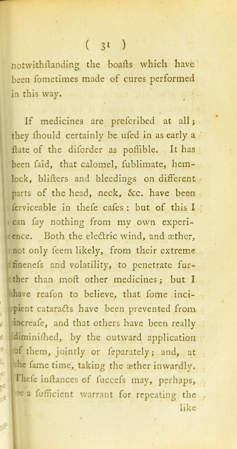 notwithflanding the boafts which have been fometimes made of cures performed in this way. If medicines are prefcribed at all; they fhould certainly be ufed in as early a ftate of the dilorder as podible. It has been faid, that calomel, fublimate, hem- lock, blifters and bleedings on different parts of the head, neck, &c. have been lerviceable in thefe cafes : but of this I can fay nothing from my own experi- ence. Both the eledtric wind, and aether, not only feem likely, from their extreme finenefs and volatility, to penetrate fur- ther than mod: other medicines; but I have reafon to believe, that fome inci- pient cataradts have been prevented from increafe, and that others have been really diminifhed, by the outward application I ^f them, jointly or feparately; and, at i he fame time, taking the aether inwardly. Thefe indances of fuccefs may, perhaps, I >e a fufhcient warrant for repeating: the I like