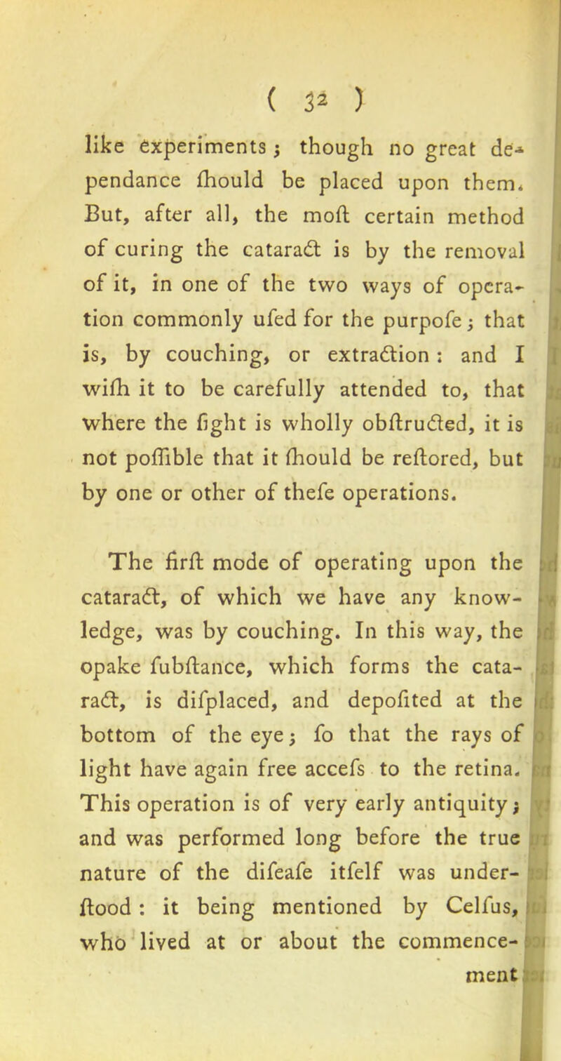 ( 3* ) like experiments ; though no great de^ pendance fhould be placed upon them, But, after all, the mod certain methoc of curing the cataradl is by the remova tion commonly ufed for the purpofe; thai is, by couching, or extraction ; and ] wifih it to be carefully attended to, thai where the fight is wholly obflru&ed, it is not poflible that it fhould be reftored, bul by one or other of thefe operations. The firft mode of operating upon the cataradt, of which we have any know- ledge, was by couching. In this way, the opake fubflance, which forms the cata- raCt, is difplaced, and depofited at the bottom of the eye; fo that the rays of light have again free accefs to the retina. This operation is of very early antiquity; and was performed long before the true nature of the difeafe itfelf was under- flood : it being mentioned by Celfus, who lived at or about the commence- of it, in one of the two ways of opera* ment