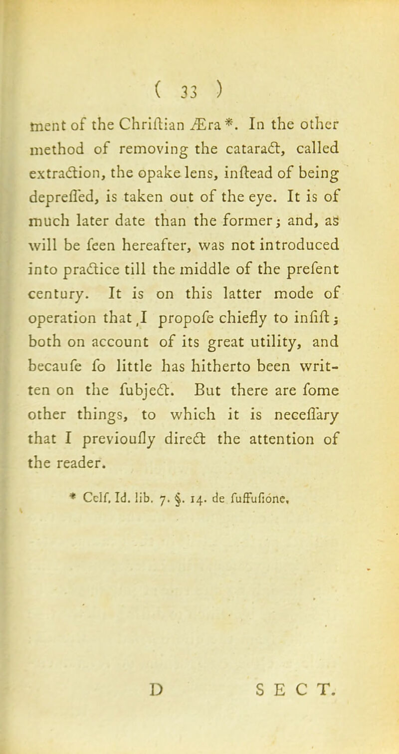 ment of the Chriflian ./Era*. In the other method of removing the cataradl, called extraction, the opakelens, inftead of being deprefl'ed, is taken out of the eye. It is of much later date than the former; and, as will be feen hereafter, was not introduced into practice till the middle of the prefent century. It is on this latter mode of operation that (I propofe chiefly to infill; both on account of its great utility, and becaufe fo little has hitherto been writ- ten on the fubjedt. But there are fome other things, to which it is neceflary that I previoufly diredt the attention of the reader. ♦ Celf, Id. lib. 7. §. 14. de fuffufione. D SECT.