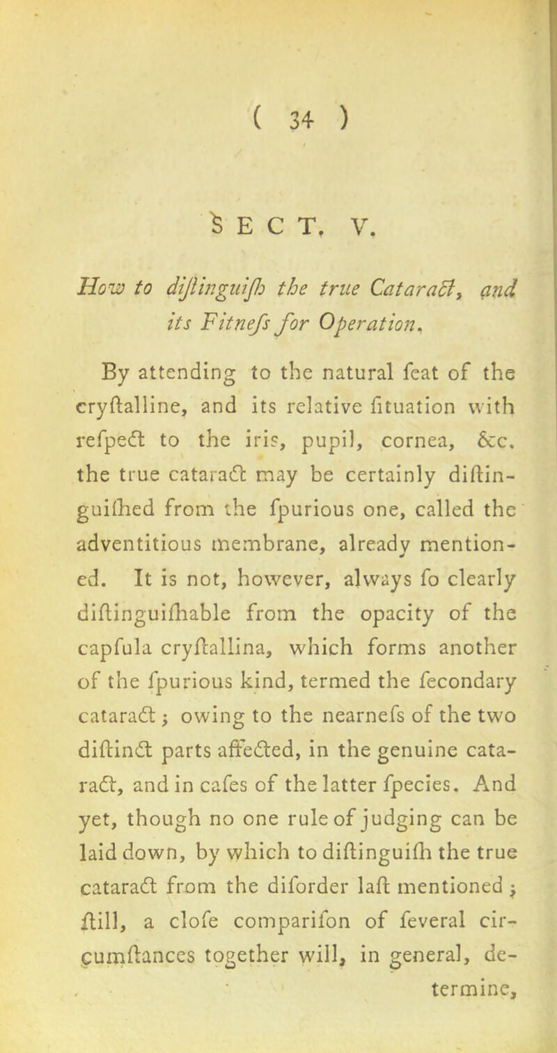 Sect. v. How to dijlinguijh the true Cqtaratt, and its Fitnefs for Operation. By attending to the natural feat of the eryftalline, and its relative fituation with refpedt to the iris, pupil, cornea. See. the true cataradl may be certainly diftin- guifhed from the fpurious one, called the adventitious membrane, already mention- ed. It is not, however, always fo clearly diflinguifhable from the opacity of the capfula cryftallina, which forms another of the fpurious kind, termed the fecondary cataradt , owing to the nearnefs of the two diftindt parts affedted, in the genuine cata- radt, and in cafes of the latter fpecies. And yet, though no one rule of judging can be laid down, by which to diftinguifh the true cataradt from the diforder laft mentioned; ftill, a clofe comparilon of feveral cir- cumflances together will, in general, de- termine.