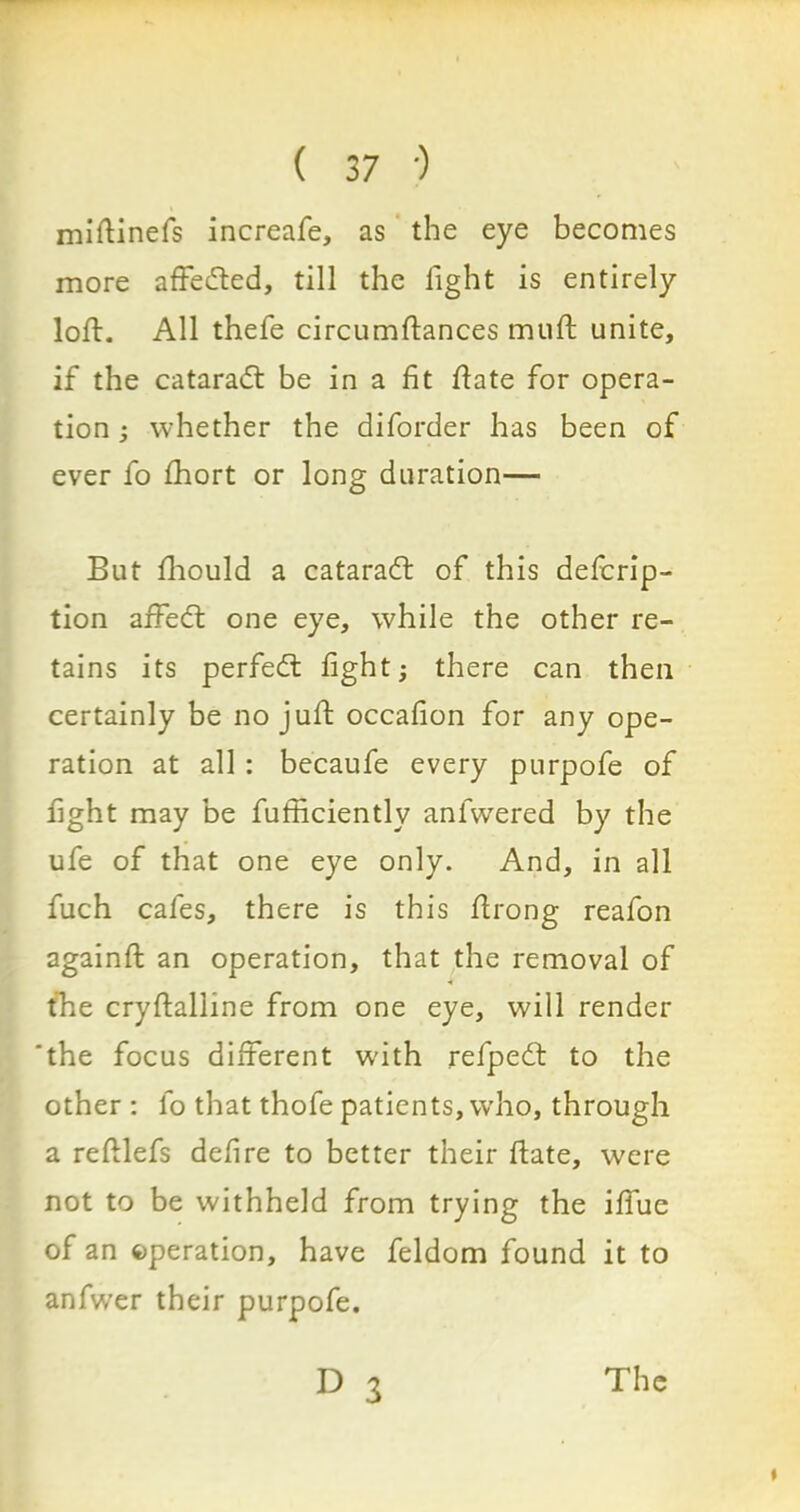 miftinefs increafe, as the eye becomes more affeded, till the light is entirely loft. All thefe circumftances muft unite, if the catarad be in a fit ftate for opera- tion ; whether the diforder has been of ever fo Ihort or long duration— But fhould a catarad of this defcrip- tion affed one eye, while the other re- tains its perfed fight; there can then certainly be no juft occafion for any ope- ration at all : becaufe every purpofe of fight may be fufficiently anfwered by the ufe of that one eye only. And, in all fuch cafes, there is this ftrong reafon againft an operation, that the removal of the cryftalline from one eye, will render the focus different with refped to the other : fo that thofe patients, who, through a reftlefs defire to better their ftate, were not to be withheld from trying the iffue of an operation, have feldom found it to anfwer their purpofe. D 3 The i