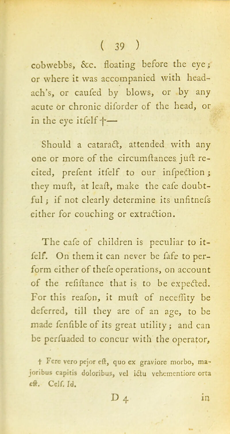 cobwebbs, &c. floating before the eye; or where it was accompanied with head- ach’s, or caufed by blows, or by any acute or chronic diforder of the head, or in the eye itfelf -f— Should a cataraCV, attended with any one or more of the circumftances jlift re- cited, prefent itfelf to our infpeCtion; they muft, at lead, make the cafe doubt- ful ; if not clearly determine its unfitnefs either for couching or extraction. The cafe of children is peculiar to it- felf. On them it can never be fafe to per- form either of thefe operations, on account of the refiftance that is to be expeCfced. For this reafon, it muft of necefllty be deferred, till they are of an age, to be made fenflble of its great utility; and can be perfuaded to concur with the operator, f Fere vero pejor eft, quo ex graviore morbo, ma- joribus capitis doloribus, vel idtu vehementiore orta eft. CcJf. Id. d4 IP.