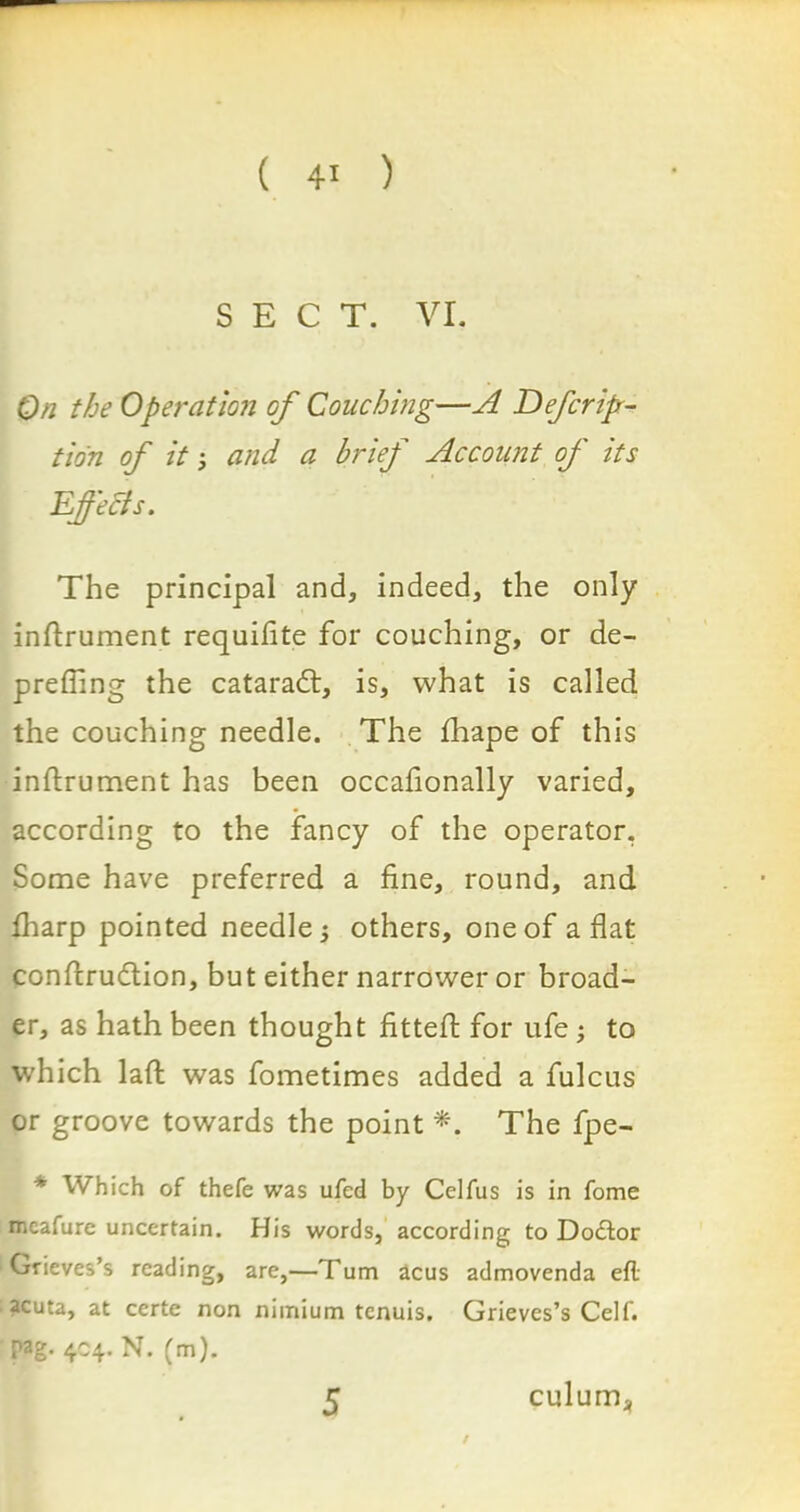 SECT. VI. On the Operation of Couching—A Defer ip- tidn of it; and a brief Account of its Effects. The principal and, indeed, the only inftrument requifite for couching, or de- prefling the cataradl, is, what is called the couching needle. The fhape of this inftrument has been occaftonally varied, according to the fancy of the operator. Some have preferred a fine, round, and fharp pointed needle ; others, one of aflat conftrudlion, but either narrower or broad- er, as hath been thought fitted: for ufe; to which laft was fometimes added a fulcus or groove towards the point *. The fpe- * Which of thefe was ufed by Celfus is in fome meafure uncertain. His words, according to Doftor Grieves’s reading, are,—Turn acus admovenda efl acuta, at certe non niinium tenuis. Grieves’s Celf. pag. 404. N. (m). 5 culuma