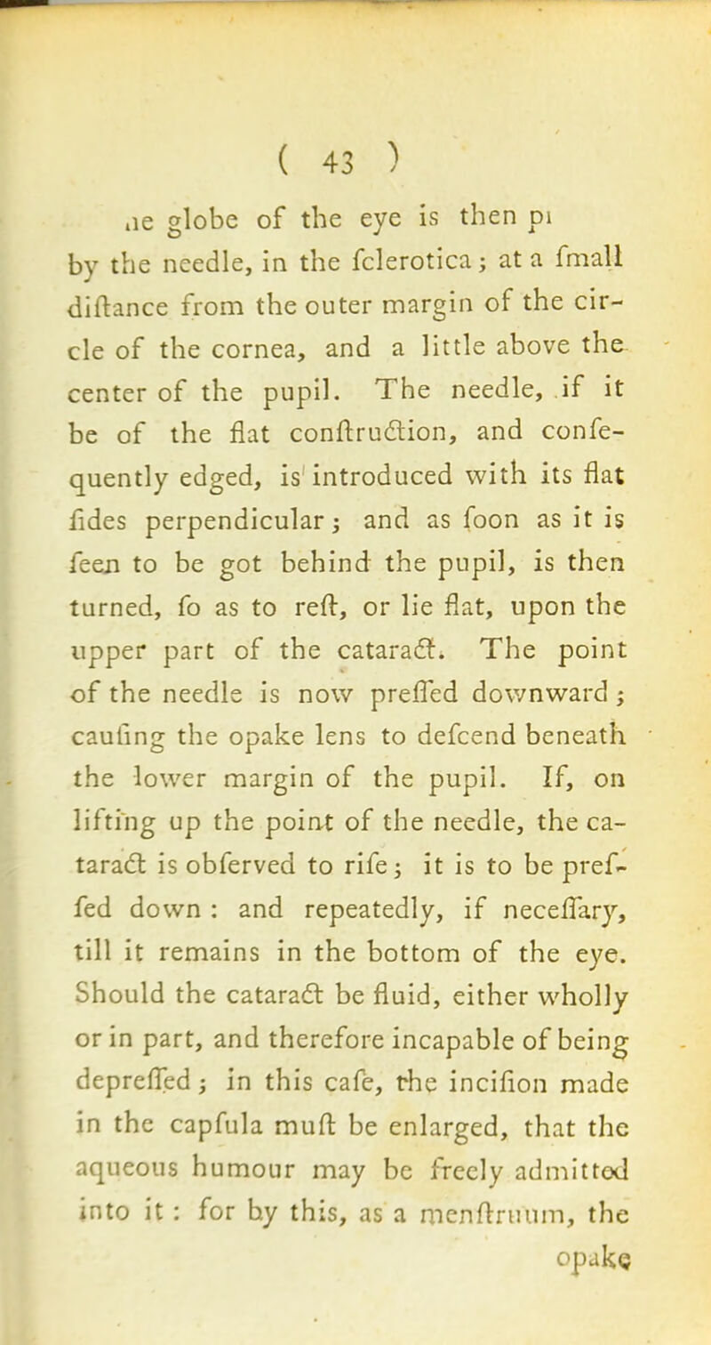 ne globe of the eye is then pi by the needle, in the fclerotica; at a fmall diftance from the outer margin of the cir- cle of the cornea, and a little above the center of the pupil. The needle, if it be of the flat conftru&ion, and confe- quently edged, is introduced with its flat fldes perpendicular; and as foon as it is feen to be got behind the pupil, is then turned, fo as to reft, or lie flat, upon the upper part of the catarafh The point of the needle is now prefled downward ; cauflng the opake lens to defcend beneath the lower margin of the pupil. If, on lifting up the point of the needle, the ca- taradl is obferved to rife; it is to be pref- fed down : and repeatedly, if neceflary, till it remains in the bottom of the eye. Should the cataradl be fluid, either wholly or in part, and therefore incapable of being deprefled; in this cafe, the incifton made in the capfula muft be enlarged, that the aqueous humour may be freely admitted into it : for hy this, as a menftruum, the opake