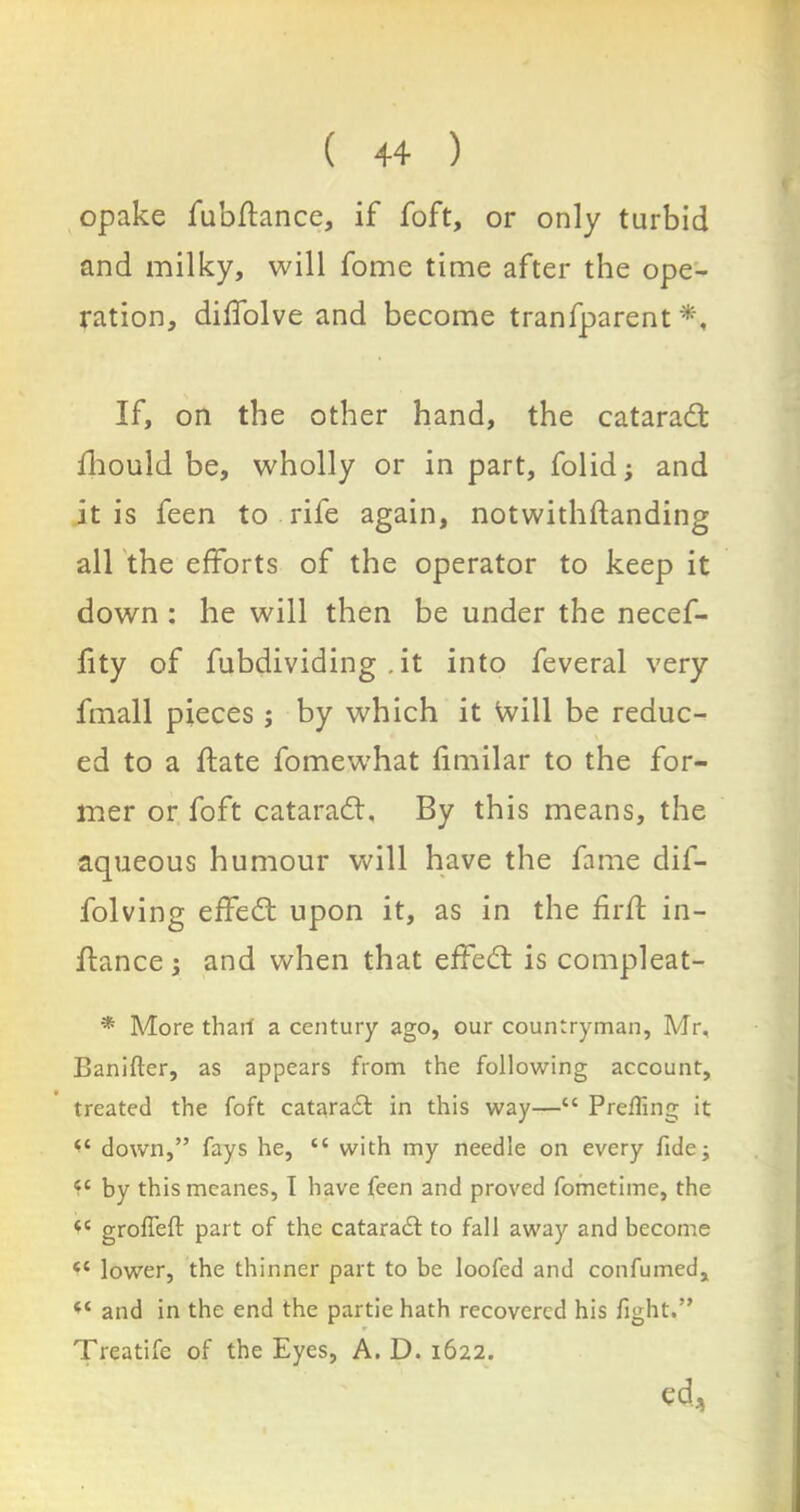 opake fubftance, if foft, or only turbid and milky, will fome time after the ope- ration, diffolve and become tranfparent *, If, on the other hand, the cataradt fhould be, wholly or in part, folid; and it is feen to rife again, notwithftanding all the efforts of the operator to keep it down : he will then be under the necef- fity of fubdividing ,it into feveral very fmall pieces ; by which it Will be reduc- ed to a ftate fomewhat fimilar to the for- mer or foft cataradt, By this means, the aqueous humour will have the fame dil- folving effedt upon it, as in the firft in- ftance ; and when that effedt is compleat- * More thart a century ago, our countryman, Mr, Banifter, as appears from the following account, treated the foft cataradt in this way—“ Prefling it “ down,” fays he, “ with my needle on every fide; 4C by thismcanes, I have feen and proved fometime, the tc grofieft part of the cataradt to fall away and become <c lower, the thinner part to be looted and con fumed, “ and in the end the partie hath recovered his fight.” Treatife of the Eyes, A. D. 1622. ed,