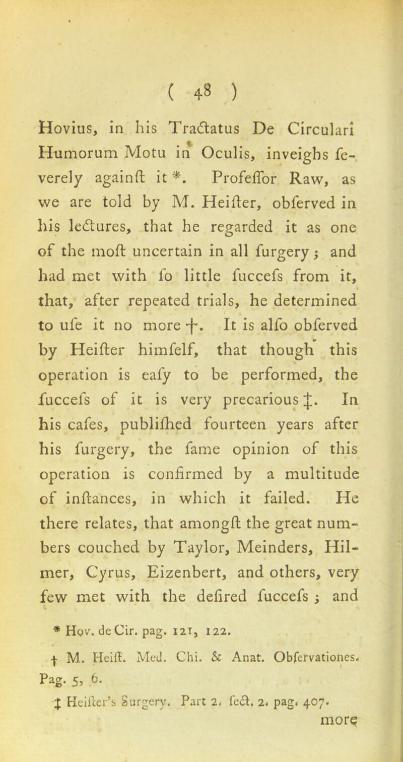 ( 43 ) Hovius, in his Tradtatus De Circular! Humorum Motu in Oculis, inveighs fe- verely againfi it *. Profefior Raw, as we are told by M. Heifier, obferved in his lectures, that he regarded it as one of the mod: uncertain in all furgery; and had met with fo little fuccefs from it, that, after repeated trials, he determined to ufe it no more •j-. It is alfo obferved ) m by Heifier himfelf, that though this operation is eafy to be performed, the fuccefs of it is very precarious J. In his cafes, publifhed fourteen years after his furgery, the fame opinion of this operation is confirmed by a multitude of infiances, in which it failed. He there relates, that amongft the great num- bers couched by Taylor, Meinders, Hil- mer, Cyrus, Eizenbert, and others, very few met with the defired fuccefs ; and i. * Hqv. deCir. pag. 12T, 122. I M. HeifB. Med. Chi. & Anat. Obfervationes. Pag. 5, 6. J Heiiler’s Surgery. Part 2, fefi. 2. pag, 407. more