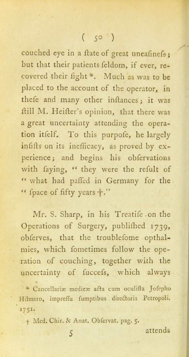 ( 5° ) couched eye in a Hate of great uneafinefs; but that their patients feldom, if ever, re- covered their fight *. Much as was to be placed to the account of the operator, in thefe and many other inftances; it was ifill M. Heifter’s opinion, that there was a great uncertainty attending the opera- tion itfelf. To this purpofe, he largely infills on its inefficacy, as proved by ex- perience s and begins his obfervations with faying, “ they were the refult of “ what had palled in Germany for the “ fpace of fifty years -j-.’* Mr. S. Sharp, in his Treatife-on the Operations of Surgery, published 1739, obferves, that the troublefome opthal- mies, which fometimes follow the ope- ration of couching, together with the uncertainty of fuccefs, which always * Cancellariae medica; adta cum oculifta Jofepho Hilmero, impreffu fumptibus diredtoris Petropoli. ' 1751. f Med. Chir. & Anat. Obfervat. pag. 5. 5 attends