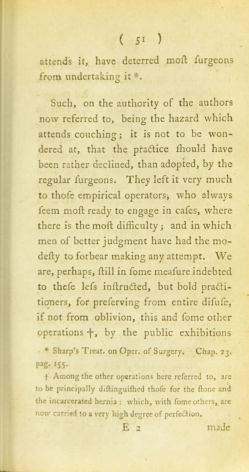 ( ) attends it, have deterred moft furgeons from undertaking it*. Such, on the authority of the authors now referred to, being the hazard which attends couching; it is not to be won- dered at, that the practice fhould have been rather declined, than adopted, by the regular furgeons. They left it very much to thofe empirical operators* who always feem moft ready to engage in cafes, where there is the moft difficulty; and in which men of better judgment have had the mo- defty to forbear making any attempt. We are, perhaps, ftill in fome meafure indebted to thefe lefs inftru&ed, but bold practi- tioners, for preferving from entire difufe, if not from oblivion, this and fome other operations •f, by the public exhibitions * Sharp’s Treat, on Oper. of Surgery. Chap. 23. pag. 155. f Among the other operations here referred to, are to be principally diftinguifhed thofe for the ftone and the incarcerated hernia : which, with fome others, are now carr;?d to a very high degree of perfection. E 2 made