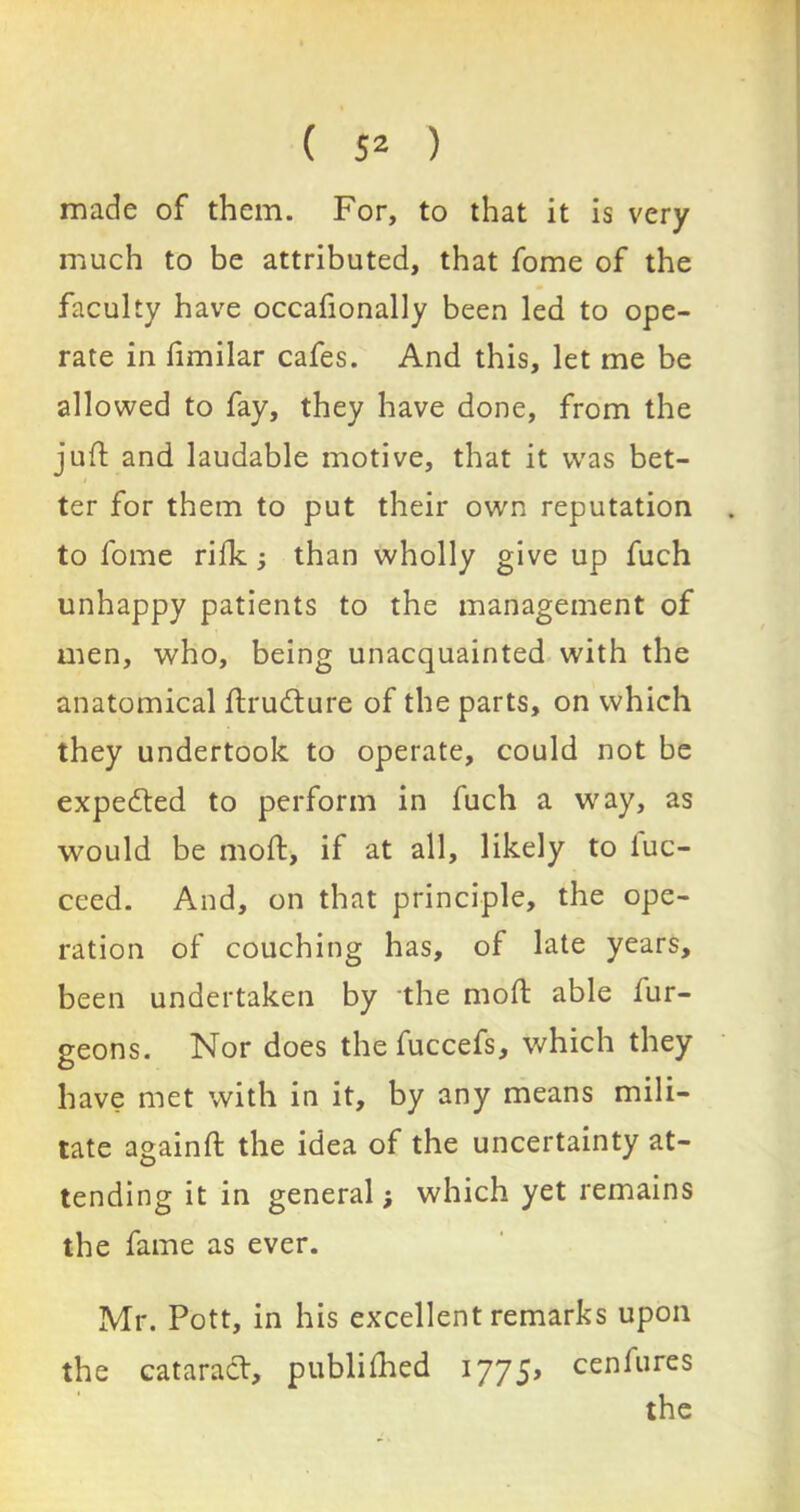 made of them. For, to that it is very much to be attributed, that fome of the faculty have occafionally been led to ope- rate in fimilar cafes. And this, let me be allowed to fay, they have done, from the juft and laudable motive, that it was bet- ter for them to put their own reputation to fome rifk; than wholly give up fuch unhappy patients to the management of men, who, being unacquainted with the anatomical ftrudture of the parts, on which they undertook to operate, could not be expected to perform in fuch a way, as would be moft, if at all, likely to iuc- ceed. And, on that principle, the ope- ration of couching has, of late years, been undertaken by the moft able fur- geons. Nor does the fuccefs, which they have met with in it, by any means mili- tate againft the idea of the uncertainty at- tending it in general; which yet remains the fame as ever. Mr. Pott, in his excellent remarks upon the cataract, publifhed 1775, cenfures the
