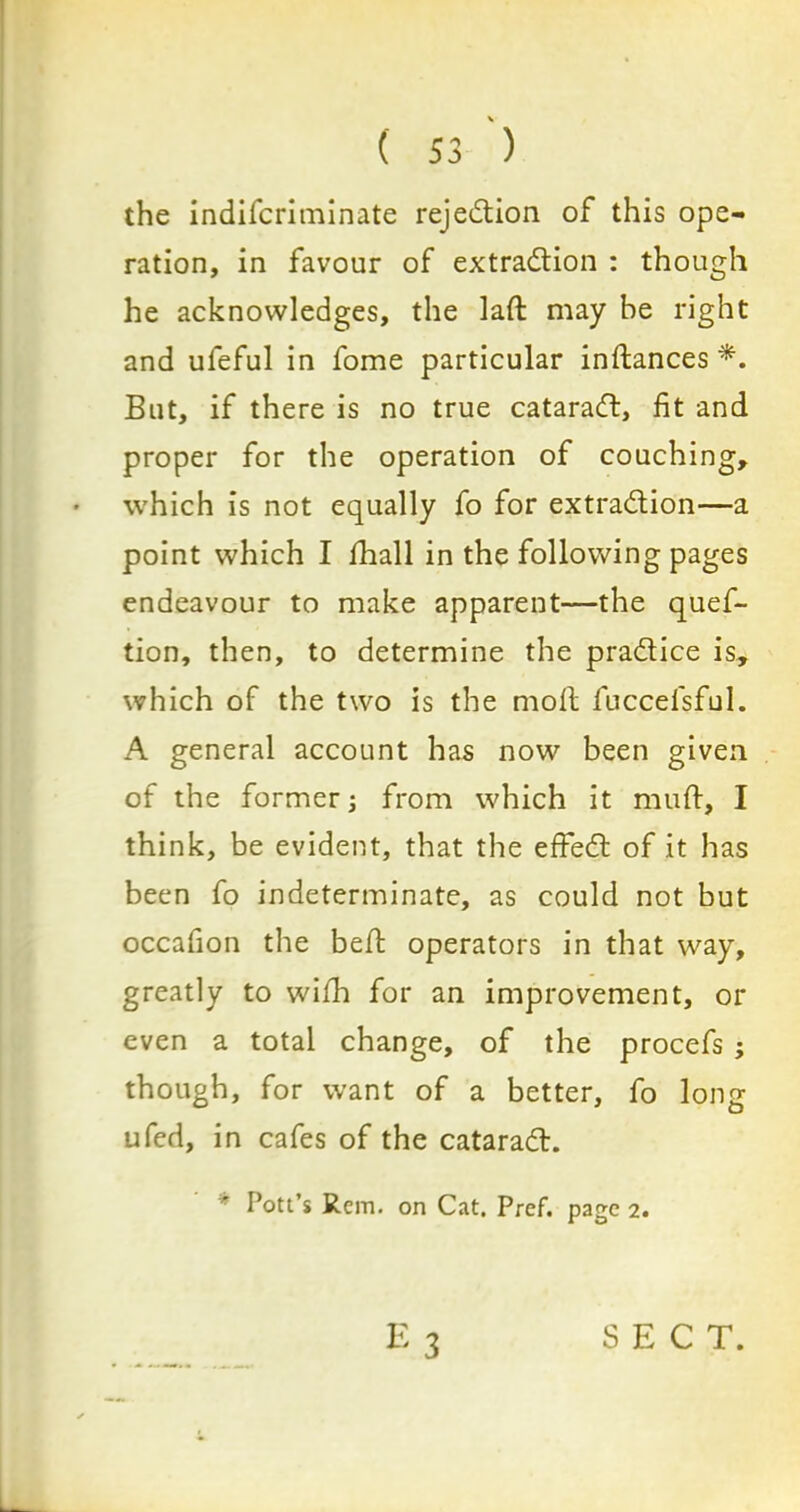 the indifcriminate rejection of this ope- ration, in favour of extraction : though he acknowledges, the laft may be right and ufeful in fome particular instances *. But, if there is no true cataraCt, fit and proper for the operation of couching, which is not equally fo for extraction—a point which I fhall in the following pages endeavour to make apparent—the ques- tion, then, to determine the practice is, which of the two is the moil fuccefsful. A general account has now been given of the former; from which it mu ft, I think, be evident, that the effeCt of it has been fo indeterminate, as could not but occafion the belt operators in that way, greatly to with for an improvement, or even a total change, of the procefs ; though, for want of a better, fo long ufed, in cafes of the cataraCl. * Pott’s Rem. on Cat. Pref. page 2. SECT.