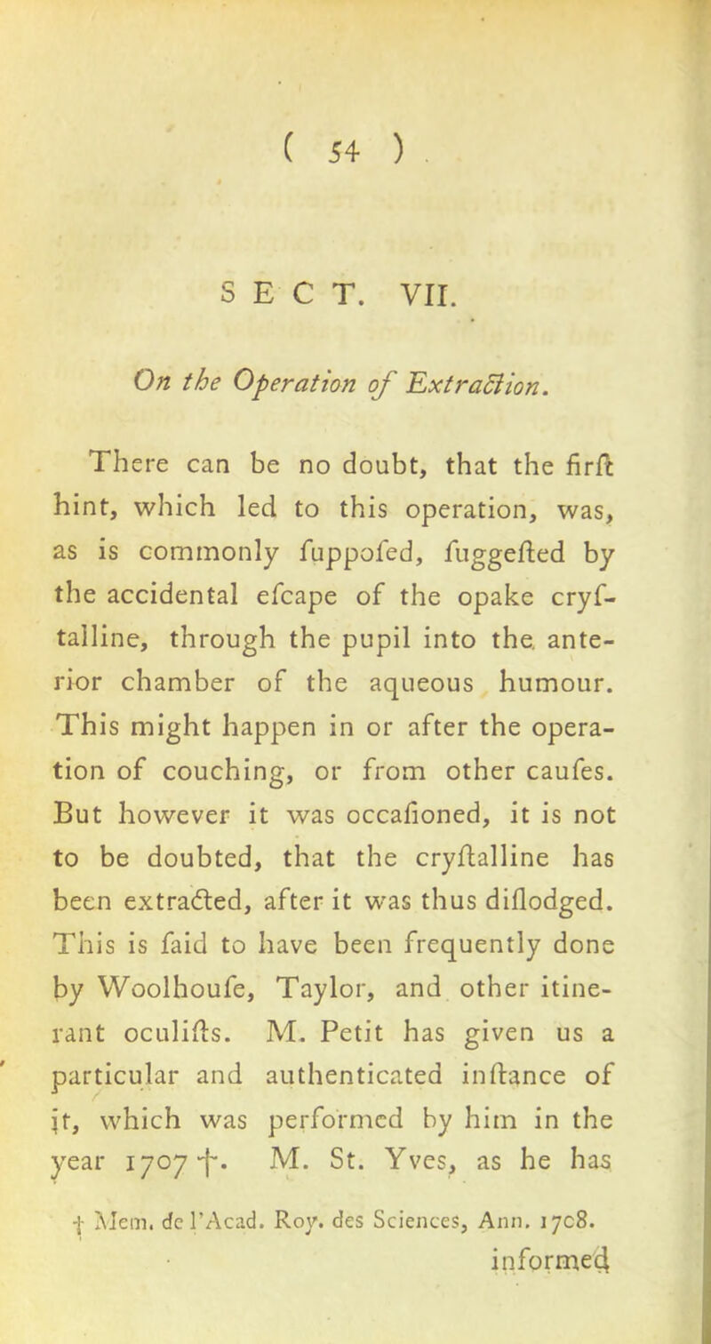 SECT. VII. On the Operation of Extraction. There can be no doubt, that the firfc hint, which led to this operation, was, as is commonly fuppofed, luggefted by the accidental efcape of the opake cryf- talline, through the pupil into the. ante- rior chamber of the aqueous humour. This might happen in or after the opera- tion of couching, or from other caufes. But however it was occafioned, it is not to be doubted, that the crydalline has been extracted, after it was thus diflodged. This is faid to have been frequently done by Woolhoufe, Taylor, and other itine- rant oculids. M. Petit has given us a particular and authenticated in dance of jt, which was performed by him in the year 1707M. St. Yves, as he has -j- Mem. dcl’Acad. Roy. des Sciences, Ann. 1708. informed