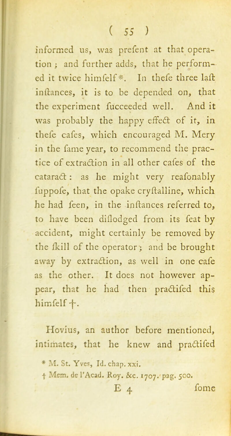 informed us, was prefent at that opera- tion ; and further adds, that he perform- ed it twice himfelf*. In thefe three laffc inltances, it is to be depended on, that the experiment fucceeded well. And it was probably the happy effedt of it, in thefe cafes, which encouraged M. Mery in the fame year, to recommend the prac- tice of extraction in all other cafes of the cataradt: as he might very reafonably fuppofe, that the opake cryftalline, which he had feen, in the instances referred to, to have been dillodged from its feat by accident, might certainly be removed by the Ikill of the operator '; and be brought away by extraction, as well in one cafe as the other. It does not however ap- pear, that he had then pradtifed this himfelf -f. Hovius, an author before mentioned, intimates, that he knew and pradtifed * M. St. Yves, Id. chap. xxi. f Mem. de l’Acad. Roy. &c. *707.'pag. 500. E 4 fome