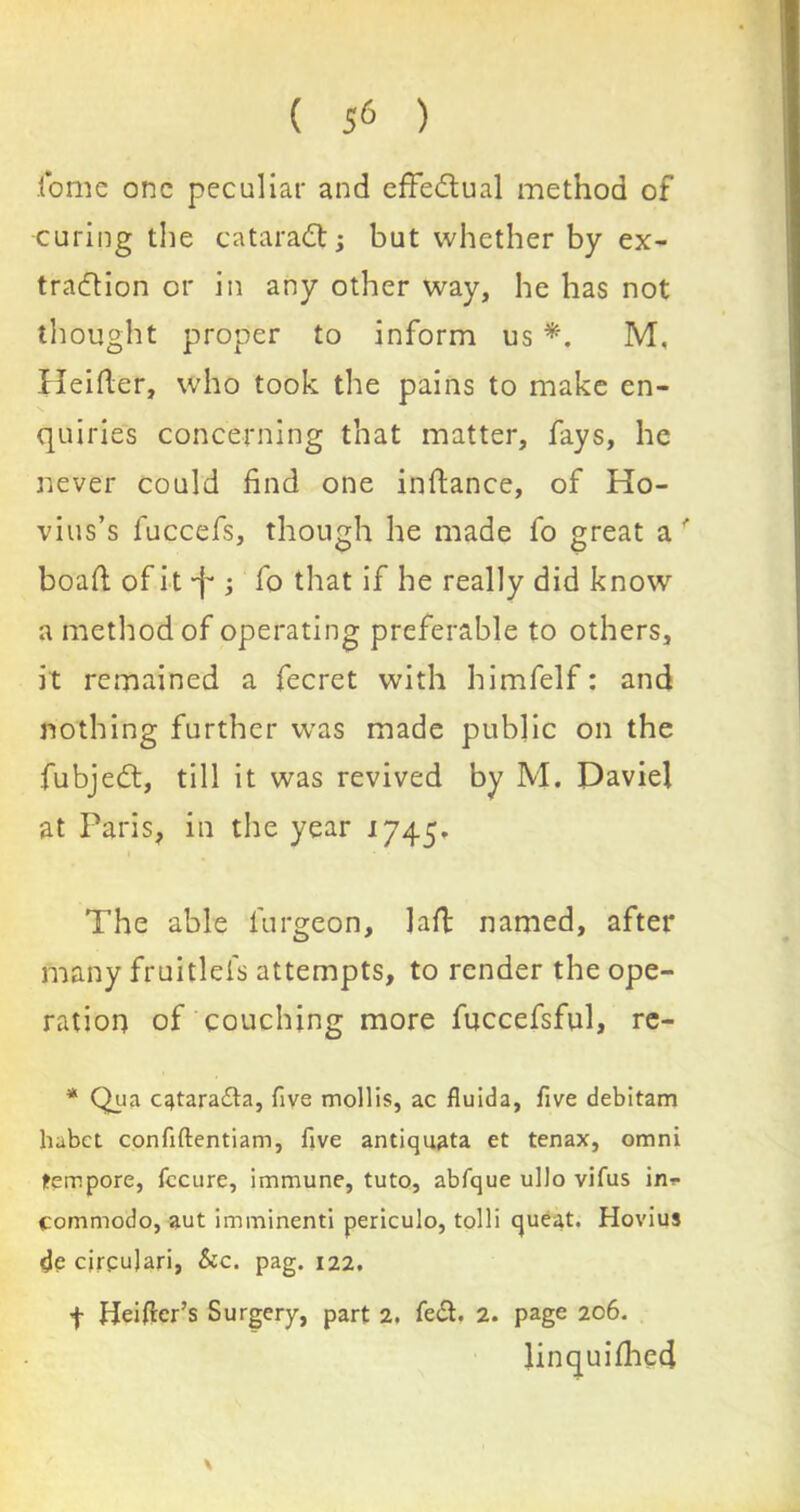 ( ) tome one peculiar and effectual method of curing the cataradt; but whether by ex- traction or in any other way, he has not thought proper to inform us *. M. Heifler, who took the pains to make en- quiries concerning that matter, fays, he never could find one inftance, of Ho- vius’s fuccefs, though he made fo great a f boat! ofit-f*; fo that if he really did know a method of operating preferable to others, it remained a fecret with himfelf: and nothing further was made public on the fubjedt, till it was revived by M. Daviel at Paris, in the year 1745. The able lurgeon. Jail named, after many fruitlefs attempts, to render the ope- ration of couching more fuccefsful, re- * Qua c^taradba, five mollis, ac fluida, five debitam hubet confiftentiam, five antiquata et tenax, omni tempore, fccure, immune, tuto, abfque ullo vifus in*- commodo, aut imminenti periculo, tolli queat. Hovius de cirgujari, Sec. pag. 122. f Heifler’s Surgery, part 2. fed. 2. page 206. linquifhed