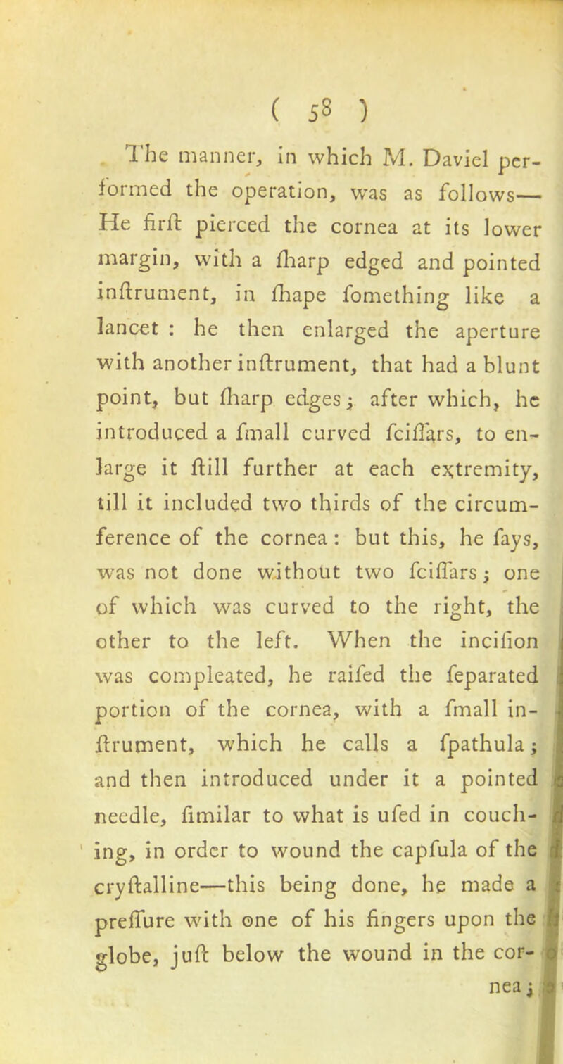 The manner, in which M. Daviel per- formed the operation, was as follows— He firft pierced the cornea at its lower margin, with a fharp edged and pointed inftrument, in fhape fomething like a lancet : he then enlarged the aperture with another inftrument, that had a blunt point, but fharp edges j after which, he introduced a fmall curved fcifl'ars, to en- large it ftill further at each extremity, till it included two thirds of the circum- ference of the cornea: but this, he fays, was not done without two fcifl'ars; one of which was curved to the right, the other to the left. When the incilion was compleated, he raifed the feparated portion of the cornea, with a fmall in- flrument, which he calls a fpathula; and then introduced under it a pointed needle, fimilar to what is ufed in couch- ing, in order to wound the capfula of the cryftalline—this being done, he made a preffure with one of his fingers upon the i lobe, juft below the wound in the cor- nea j O*