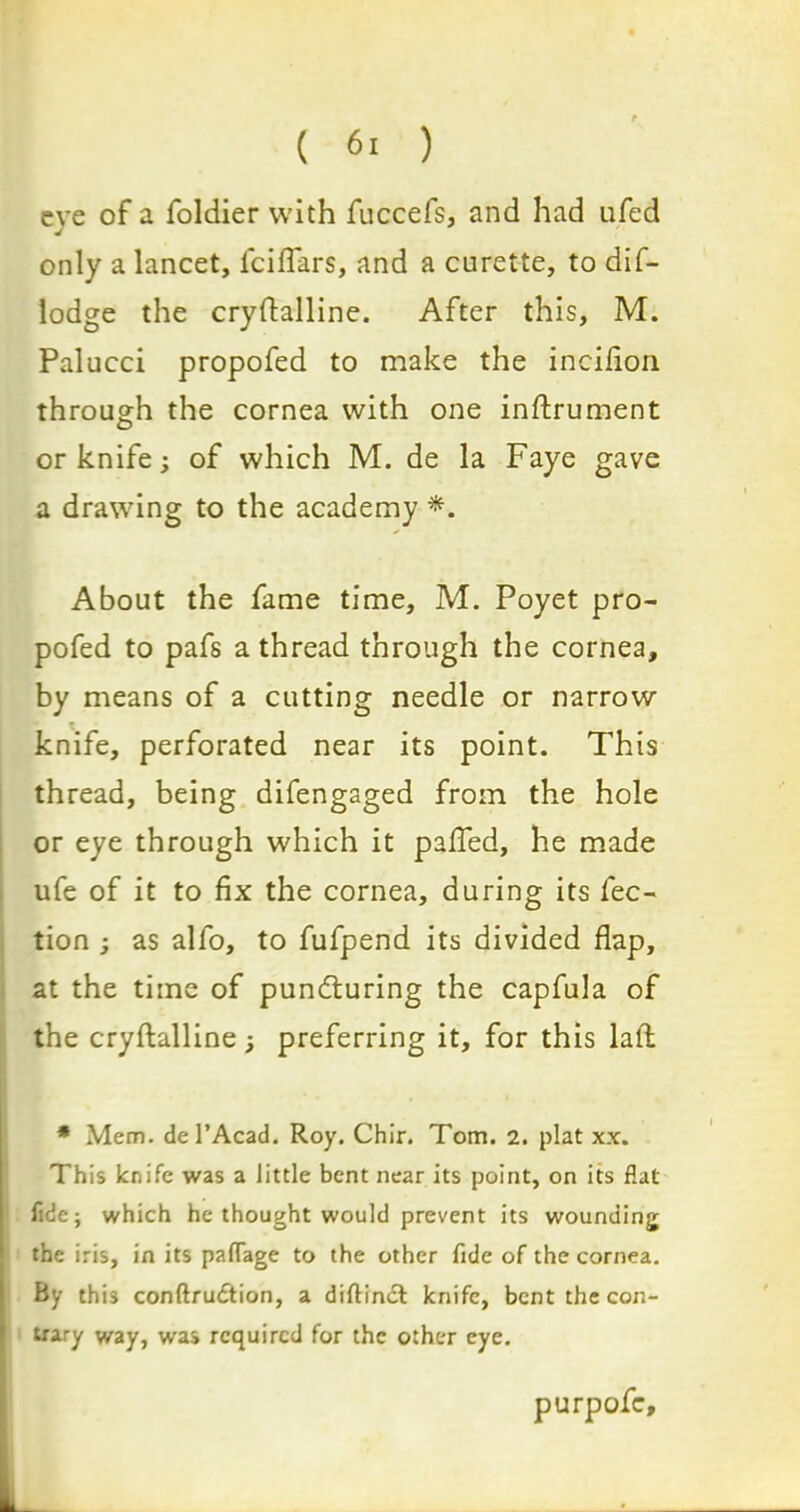 eve of a foldier with fuccefs, and had ufed only a lancet, fciflars, and a curette, to dif- lodge the cryftalline. After this, M. Palucci propofed to make the incilion through the cornea with one inftrument or knife; of which M. de la Faye gave a drawing to the academy *. About the fame time, M. Poyet pro- pofed to pafs a thread through the cornea, by means of a cutting needle or narrow t knife, perforated near its point. This thread, being difengaged from the hole or eye through which it pafled, he made ufe of it to fix the cornea, during its fec- tion ; as alfo, to fufpend its divided flap, at the time of pundturing the capfula of the cryftalline; preferring it, for this lad * Mem. del’Acad. Roy. Chir. Tom. 2. plat xx. This knife was a little bent near its point, on its flat fide; which he thought would prevent its wounding the iris, in its paflage to the other fide of the cornea. By this conftrudtion, a diftinct knife, bent the con- trary way, was required for the other eye. purpofc.