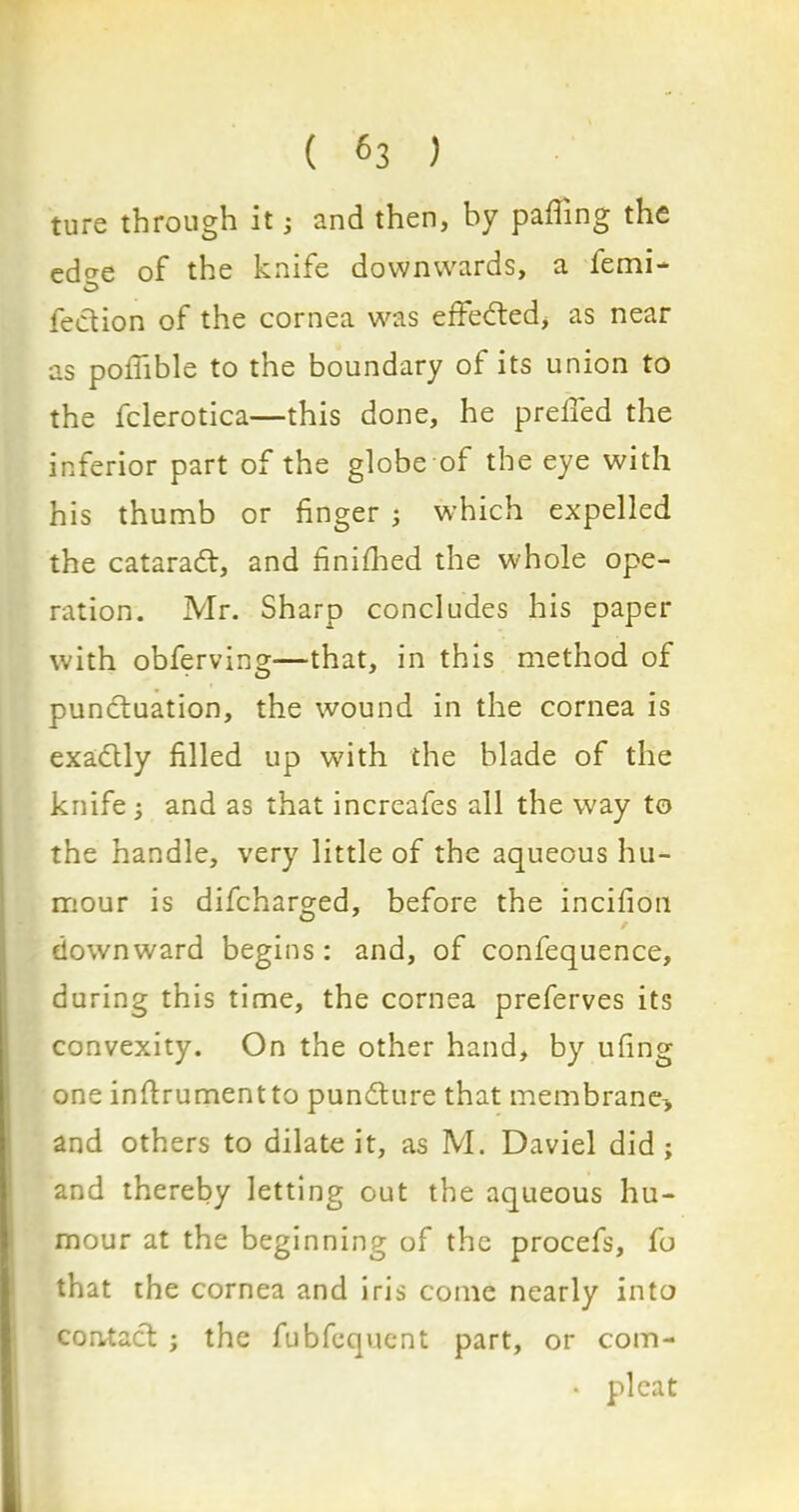 ture through it; and then, by palling the edc*e of the knife downwards, a lemi- O fection of the cornea was effected, as near as poifible to the boundary of its union to the fclerotica—this done, he prelied the inferior part of the globe of the eye with his thumb or finger ; which expelled the cataradt, and finifhed the whole ope- ration. Mr. Sharp concludes his paper with obferving—that, in this method of punctuation, the wound in the cornea is exadtly filled up with the blade of the knife; and as that increafes all the way to the handle, very little of the aqueous hu- mour is difcharged, before the incifion downward begins : and, of confequence, during this time, the cornea preferves its convexity. On the other hand, by ufing one instrument to puncture that membrane-, and others to dilate it, as M. Daviel did ; and thereby letting out the aqueous hu- mour at the beginning of the procefs, fo that the cornea and iris come nearly into contact ; the fubfequent part, or com- * pleat