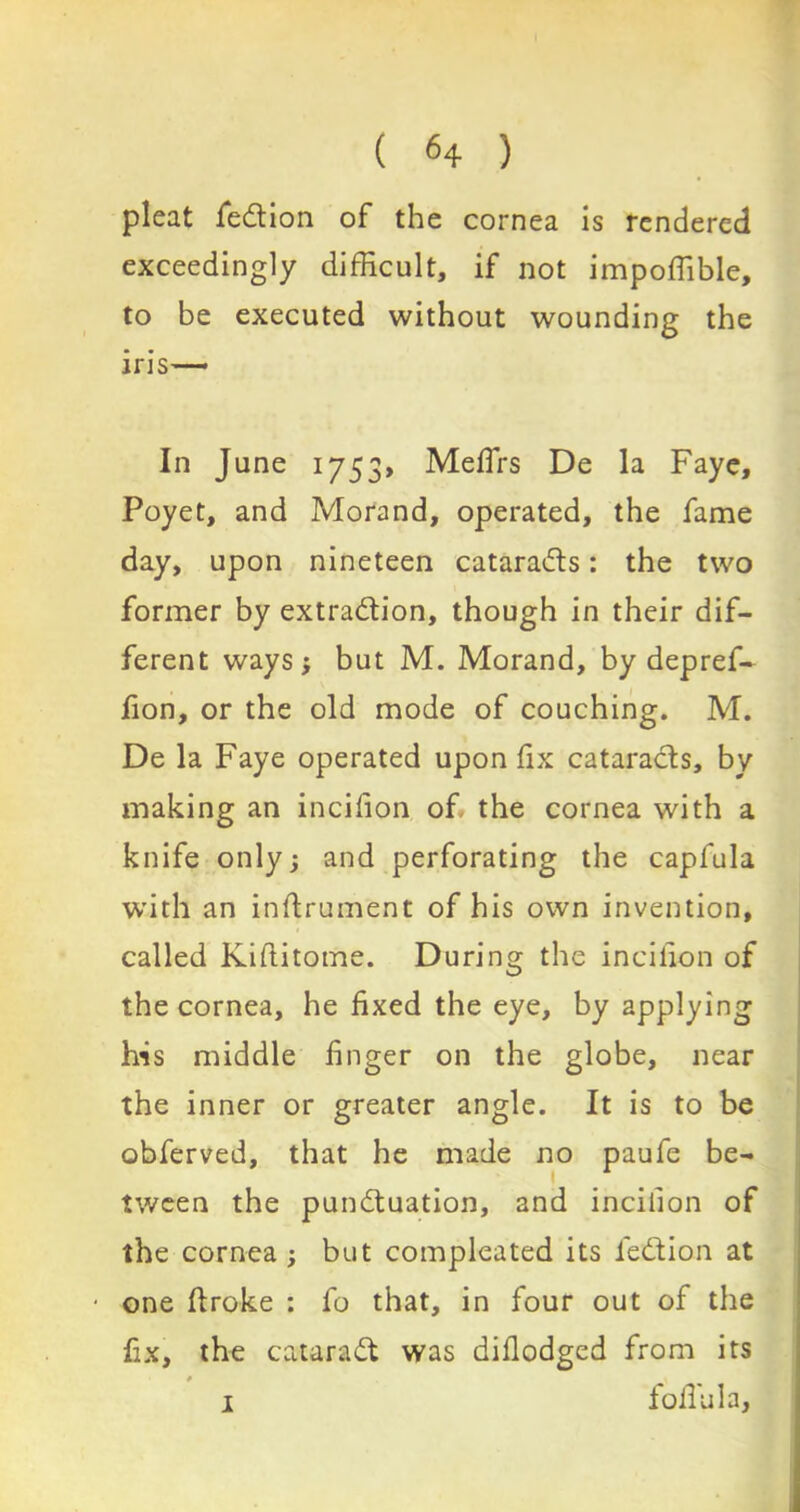 pleat fedtion of the cornea is rendered exceedingly difficult, if not impoffible, to be executed without wounding the iris— In June 1753, Mefirs De la Faye, Poyet, and Morand, operated, the fame day, upon nineteen cataracts: the two former by extradtion, though in their dif- ferent ways; but M. Morand, by depref- fion, or the old mode of couching. M. De la Faye operated upon fix cataracts, by making an incifion of the cornea with a knife only; and perforating the capfula with an inftrument of his own invention, called Kiftitome. During the incilion of the cornea, he fixed the eye, by applying his middle finger on the globe, near the inner or greater angle. It is to be obferved, that he made no paufe be- tween the pundtuation, and incilion of the cornea ; but compleated its fedtion at • one ftroke : fo that, in four out of the fix, the cataradt was difiodged from its 1 folTula,