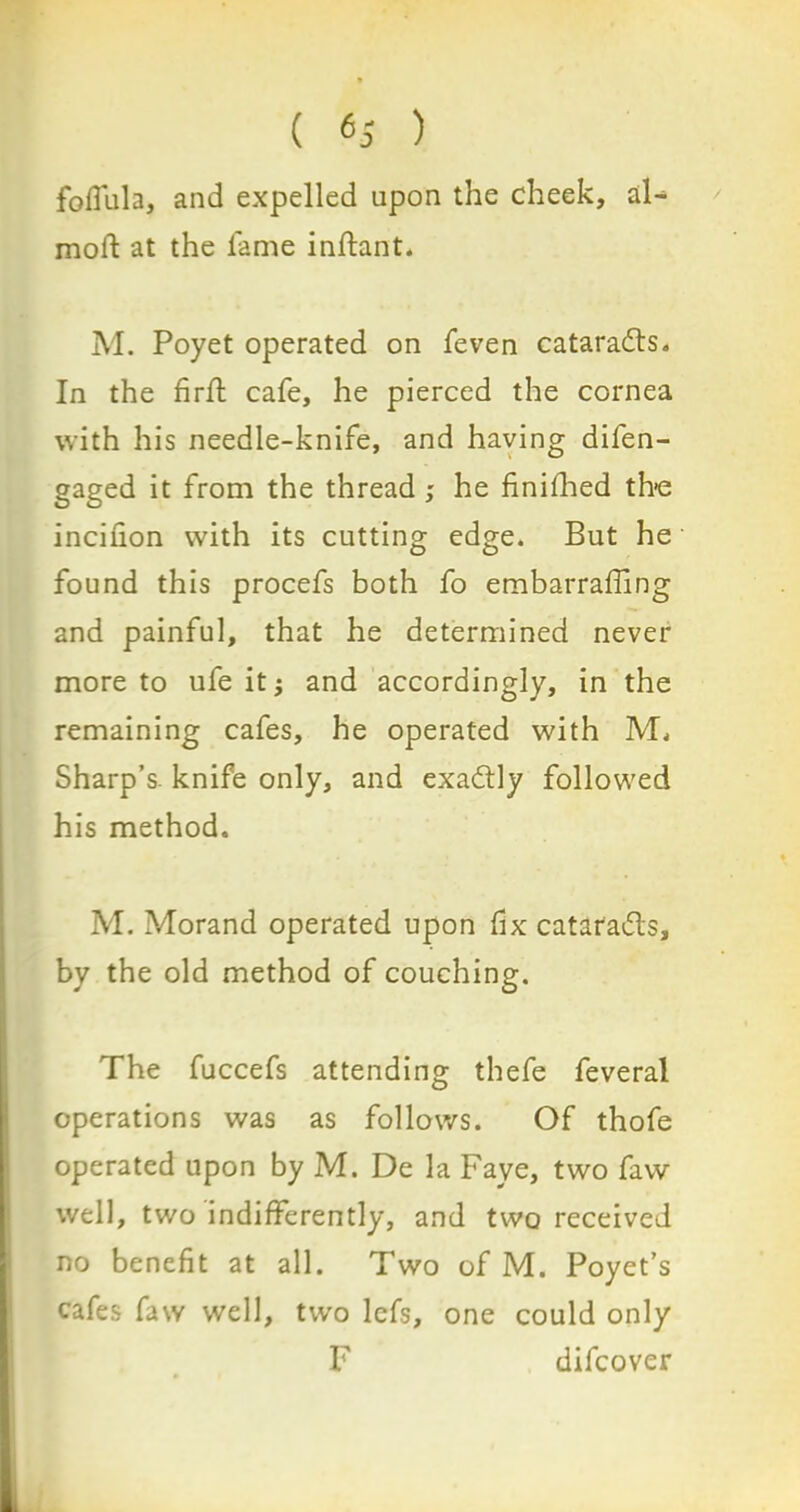 / foflula, and expelled upon the cheek, aF moft at the lame inftant. M. Poyet operated on feven catarads. In the firfl cafe, he pierced the cornea with his needle-knife, and having difen- gaged it from the thread ; he finifhed the inciiion with its cutting edge. But he found this procefs both fo embarraffing and painful, that he determined never more to ufe it j and accordingly, in the remaining cafes, he operated with 1VL Sharp’s, knife only, and exadtly followed his method. M. Morand operated upon fix catafadls, by the old method of couching. The fuccefs attending thefe feveral operations was as follows. Of thofe operated upon by M. De la Faye, two faw well, two indifferently, and two received no benefit at all. Two of M. Poyet’s cafes faw well, two Ids, one could only F difcover